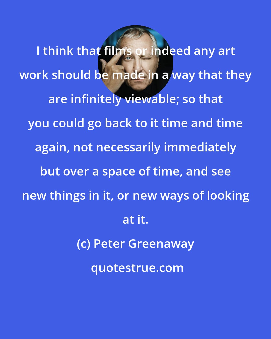 Peter Greenaway: I think that films or indeed any art work should be made in a way that they are infinitely viewable; so that you could go back to it time and time again, not necessarily immediately but over a space of time, and see new things in it, or new ways of looking at it.