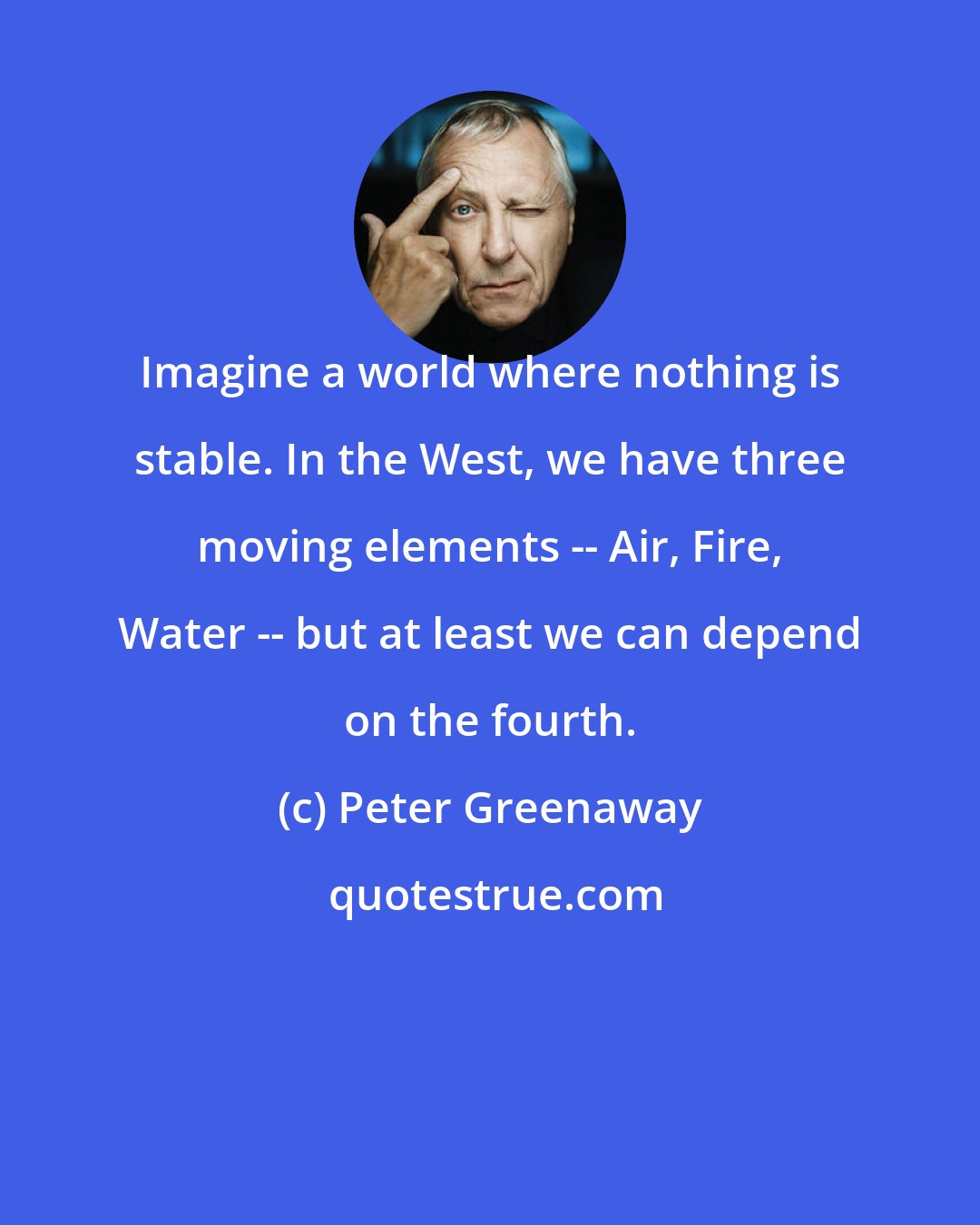 Peter Greenaway: Imagine a world where nothing is stable. In the West, we have three moving elements -- Air, Fire, Water -- but at least we can depend on the fourth.