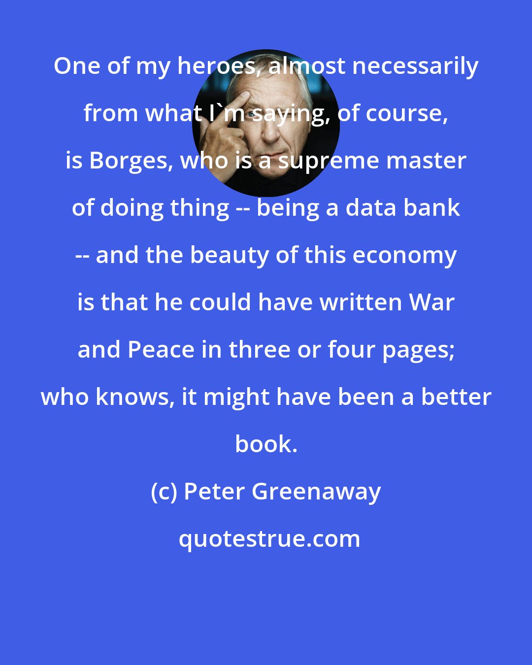 Peter Greenaway: One of my heroes, almost necessarily from what I'm saying, of course, is Borges, who is a supreme master of doing thing -- being a data bank -- and the beauty of this economy is that he could have written War and Peace in three or four pages; who knows, it might have been a better book.