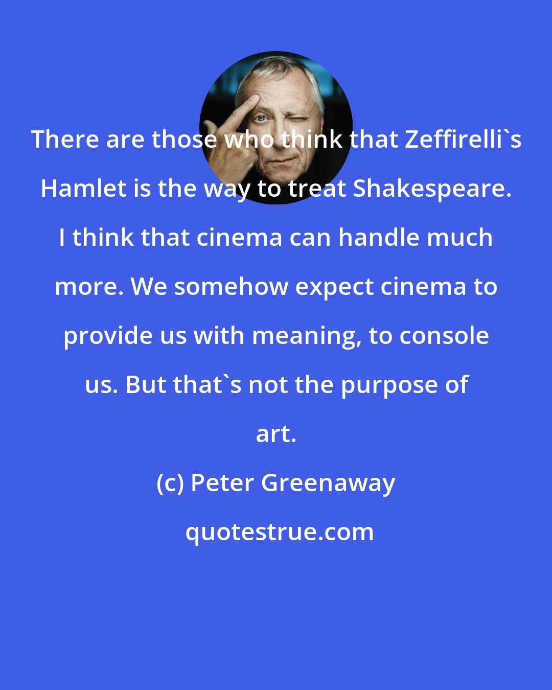 Peter Greenaway: There are those who think that Zeffirelli's Hamlet is the way to treat Shakespeare. I think that cinema can handle much more. We somehow expect cinema to provide us with meaning, to console us. But that's not the purpose of art.