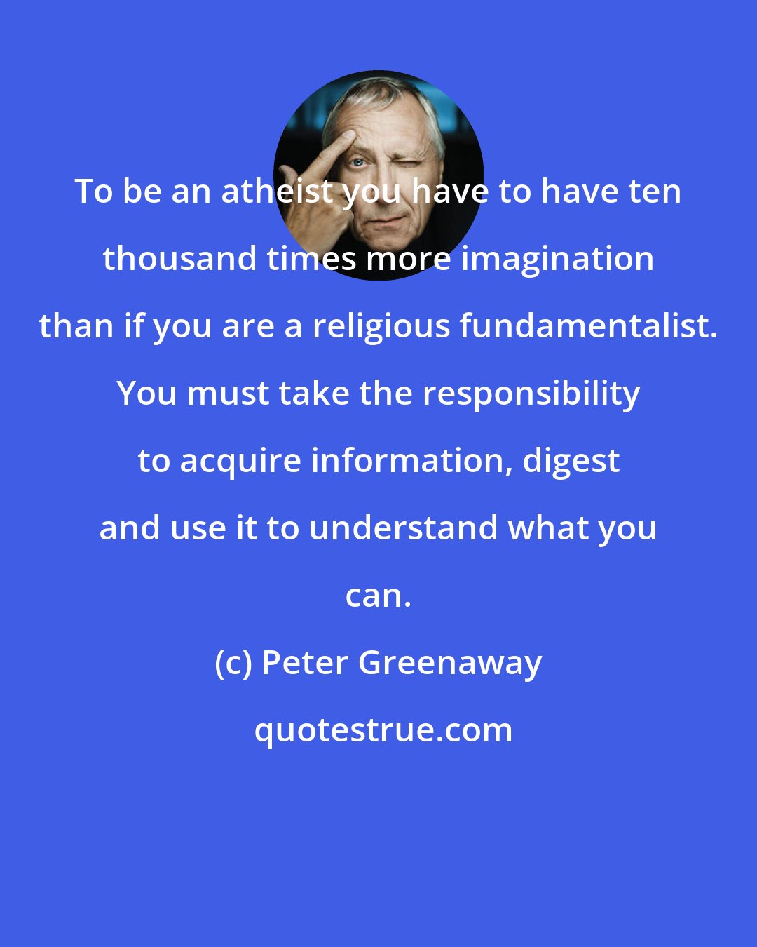 Peter Greenaway: To be an atheist you have to have ten thousand times more imagination than if you are a religious fundamentalist. You must take the responsibility to acquire information, digest and use it to understand what you can.