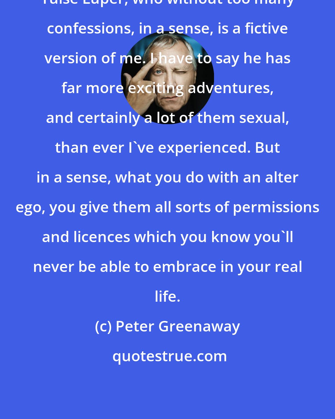 Peter Greenaway: Tulse Luper, who without too many confessions, in a sense, is a fictive version of me. I have to say he has far more exciting adventures, and certainly a lot of them sexual, than ever I've experienced. But in a sense, what you do with an alter ego, you give them all sorts of permissions and licences which you know you'll never be able to embrace in your real life.