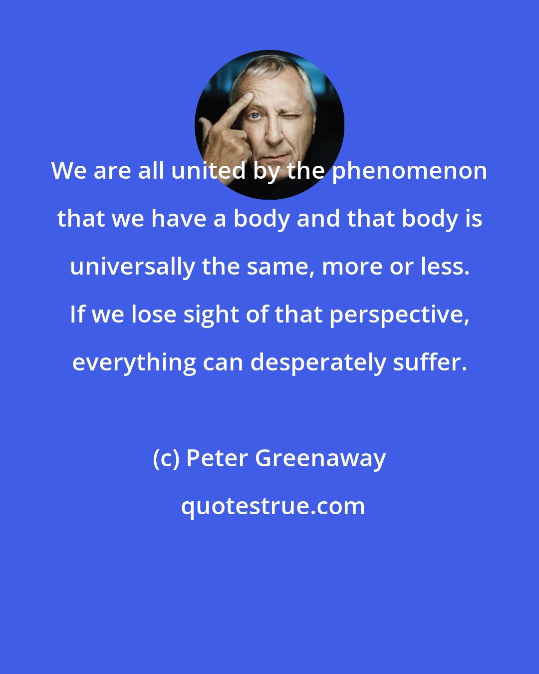 Peter Greenaway: We are all united by the phenomenon that we have a body and that body is universally the same, more or less. If we lose sight of that perspective, everything can desperately suffer.