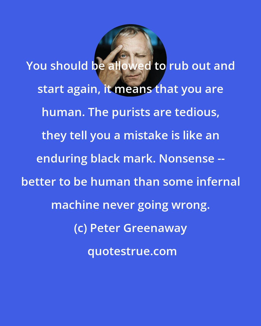 Peter Greenaway: You should be allowed to rub out and start again, it means that you are human. The purists are tedious, they tell you a mistake is like an enduring black mark. Nonsense -- better to be human than some infernal machine never going wrong.