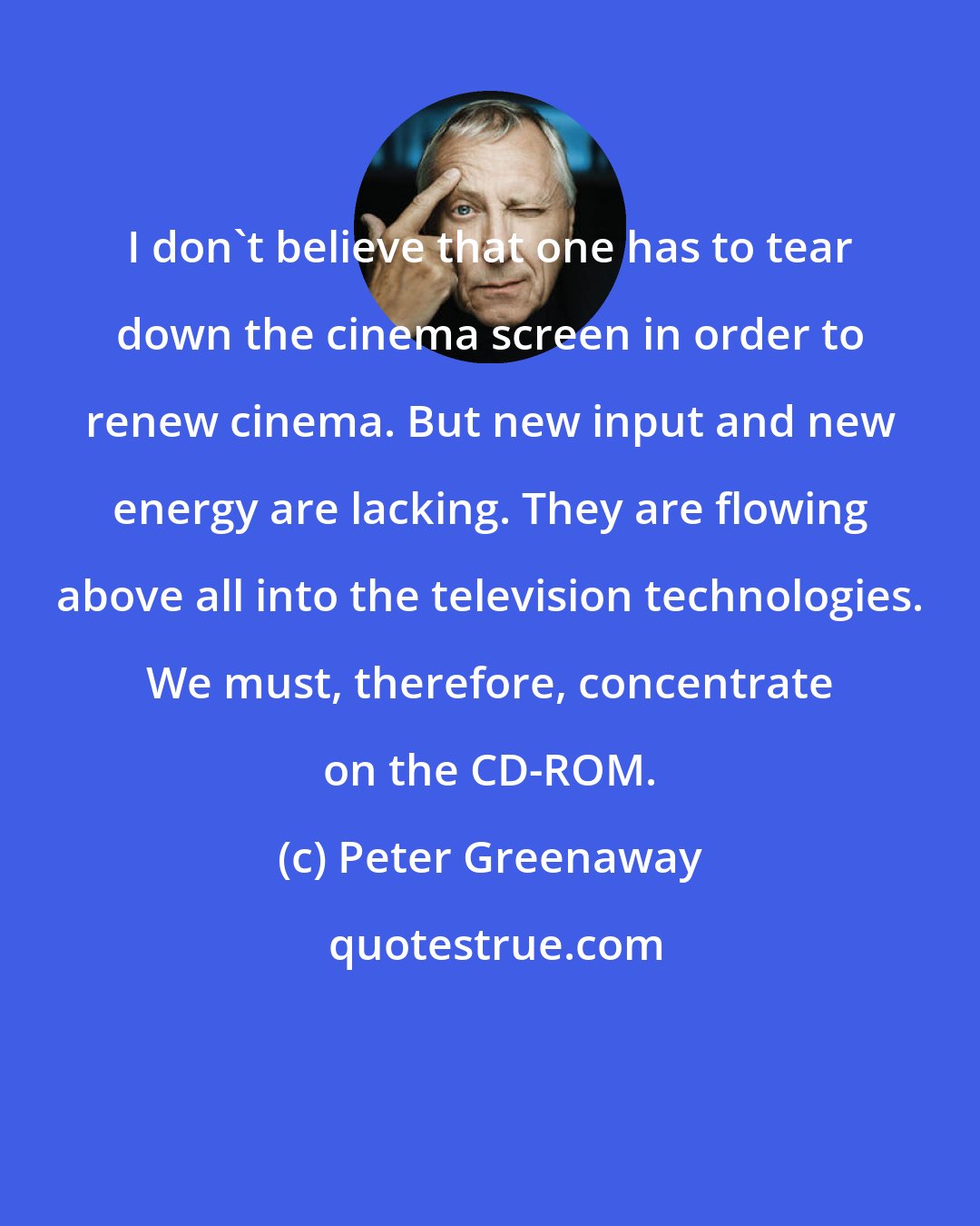 Peter Greenaway: I don't believe that one has to tear down the cinema screen in order to renew cinema. But new input and new energy are lacking. They are flowing above all into the television technologies. We must, therefore, concentrate on the CD-ROM.