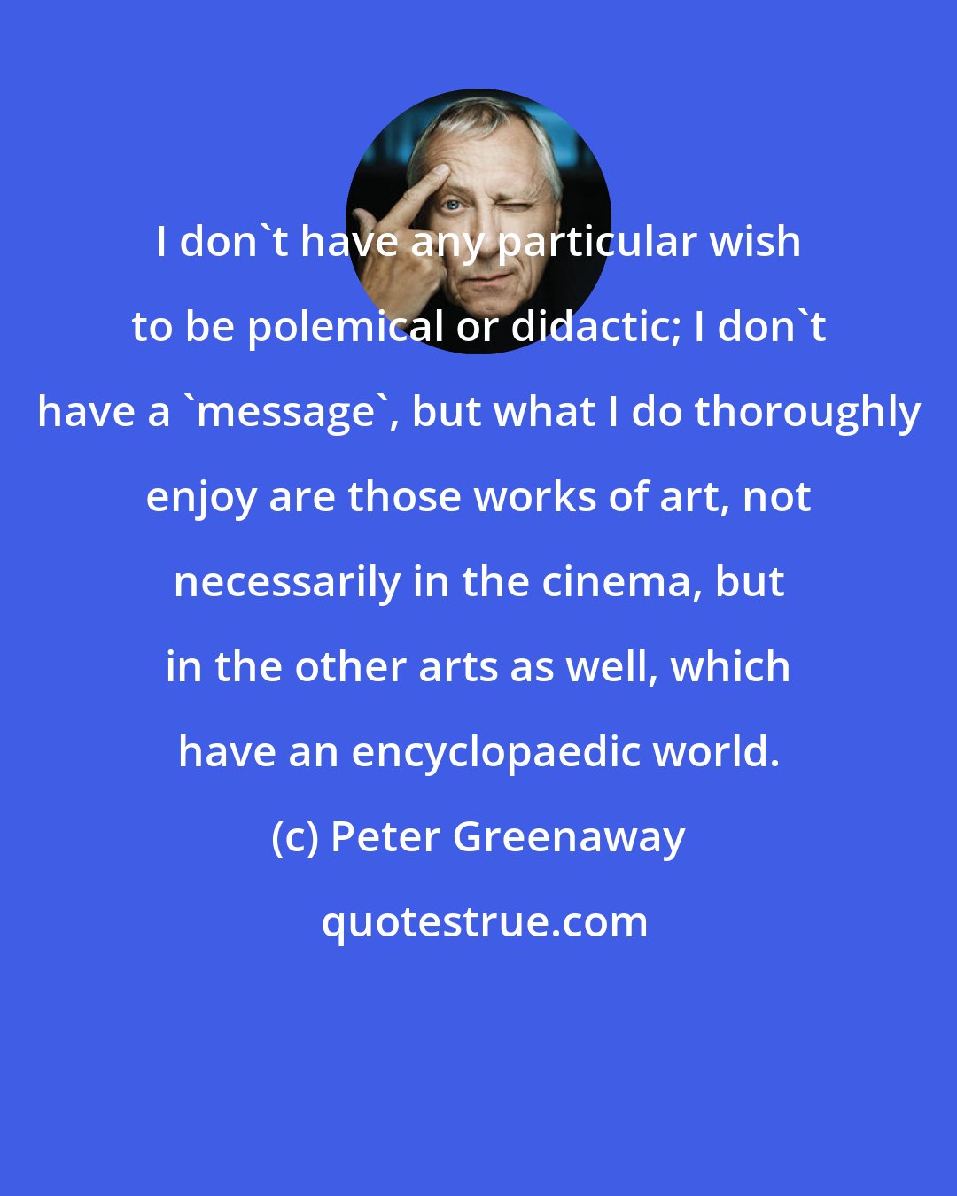 Peter Greenaway: I don't have any particular wish to be polemical or didactic; I don't have a 'message', but what I do thoroughly enjoy are those works of art, not necessarily in the cinema, but in the other arts as well, which have an encyclopaedic world.