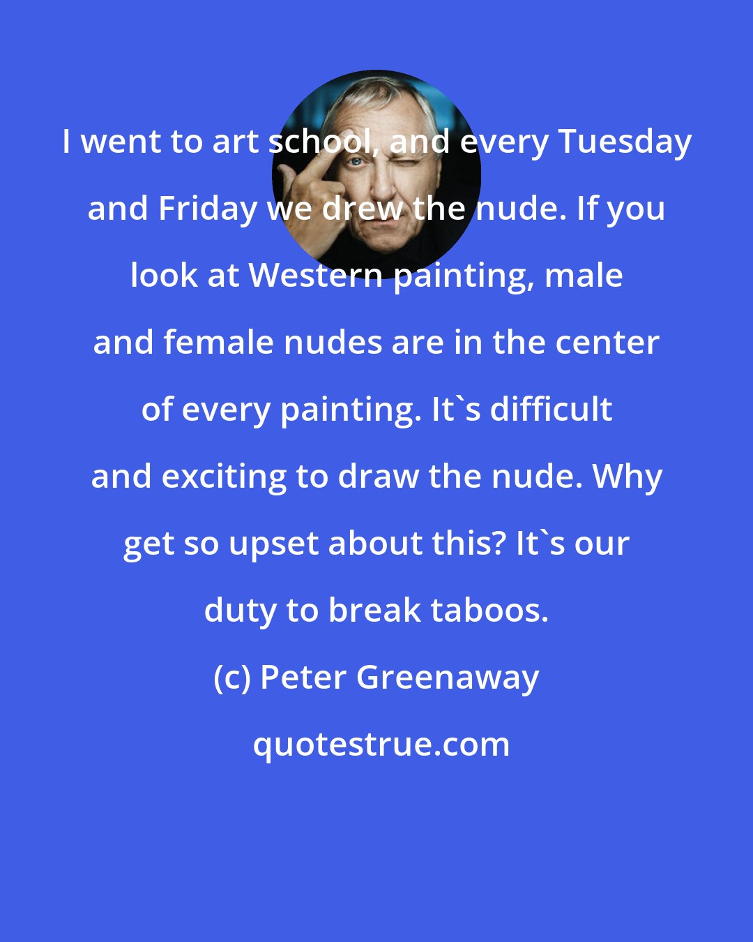 Peter Greenaway: I went to art school, and every Tuesday and Friday we drew the nude. If you look at Western painting, male and female nudes are in the center of every painting. It's difficult and exciting to draw the nude. Why get so upset about this? It's our duty to break taboos.