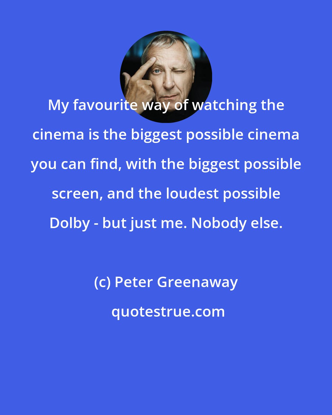 Peter Greenaway: My favourite way of watching the cinema is the biggest possible cinema you can find, with the biggest possible screen, and the loudest possible Dolby - but just me. Nobody else.