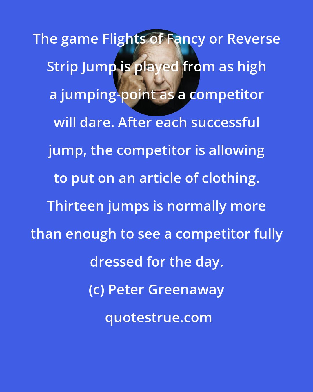 Peter Greenaway: The game Flights of Fancy or Reverse Strip Jump is played from as high a jumping-point as a competitor will dare. After each successful jump, the competitor is allowing to put on an article of clothing. Thirteen jumps is normally more than enough to see a competitor fully dressed for the day.