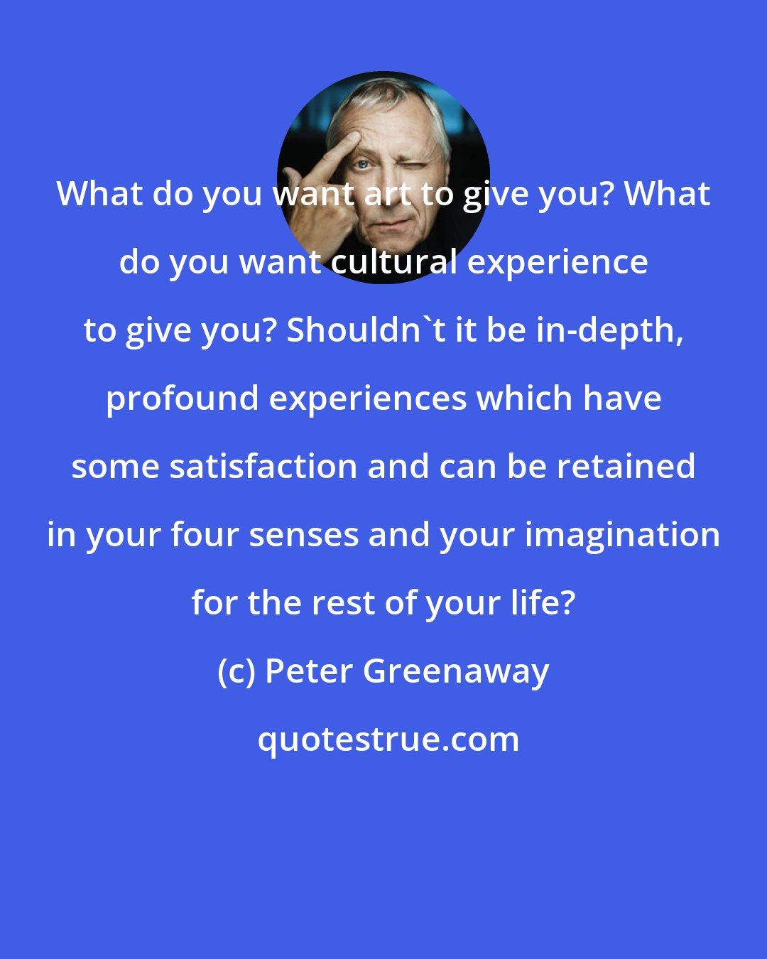 Peter Greenaway: What do you want art to give you? What do you want cultural experience to give you? Shouldn't it be in-depth, profound experiences which have some satisfaction and can be retained in your four senses and your imagination for the rest of your life?