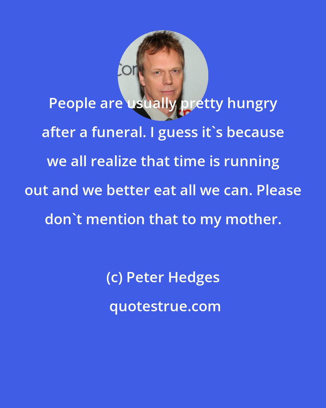 Peter Hedges: People are usually pretty hungry after a funeral. I guess it's because we all realize that time is running out and we better eat all we can. Please don't mention that to my mother.