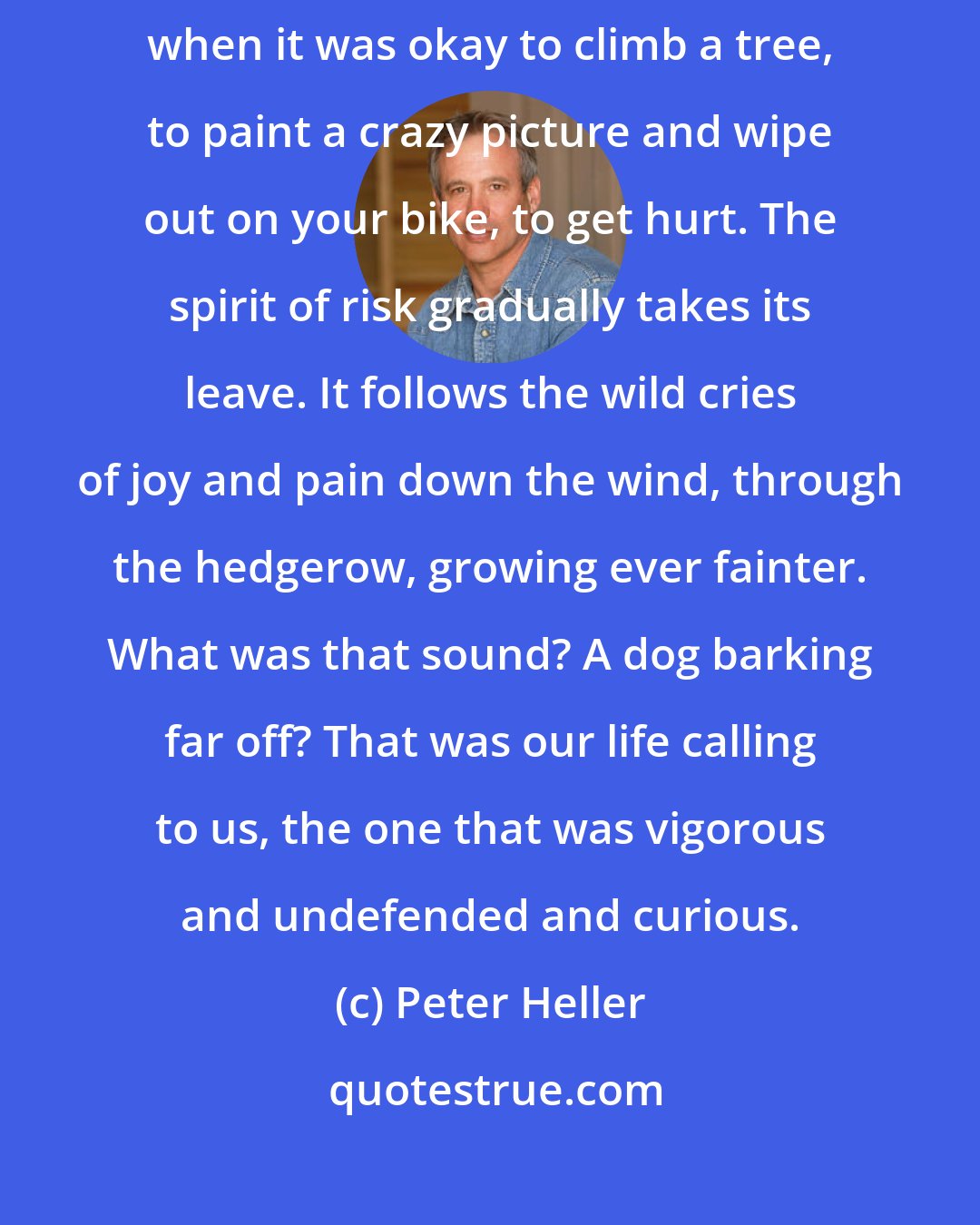 Peter Heller: Maybe freedom really is nothing left to lose. You had it once in childhood, when it was okay to climb a tree, to paint a crazy picture and wipe out on your bike, to get hurt. The spirit of risk gradually takes its leave. It follows the wild cries of joy and pain down the wind, through the hedgerow, growing ever fainter. What was that sound? A dog barking far off? That was our life calling to us, the one that was vigorous and undefended and curious.