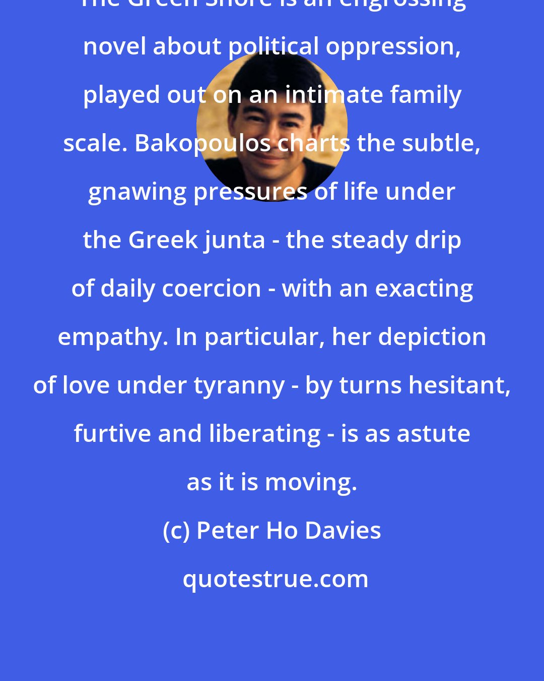 Peter Ho Davies: The Green Shore is an engrossing novel about political oppression, played out on an intimate family scale. Bakopoulos charts the subtle, gnawing pressures of life under the Greek junta - the steady drip of daily coercion - with an exacting empathy. In particular, her depiction of love under tyranny - by turns hesitant, furtive and liberating - is as astute as it is moving.
