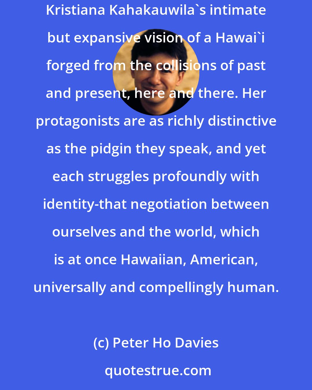 Peter Ho Davies: The immersive stories of This Is Paradise are a lithe blend of formal invention and traditional narrative pleasures. As such they reflect Kristiana Kahakauwila's intimate but expansive vision of a Hawai'i forged from the collisions of past and present, here and there. Her protagonists are as richly distinctive as the pidgin they speak, and yet each struggles profoundly with identity-that negotiation between ourselves and the world, which is at once Hawaiian, American, universally and compellingly human.