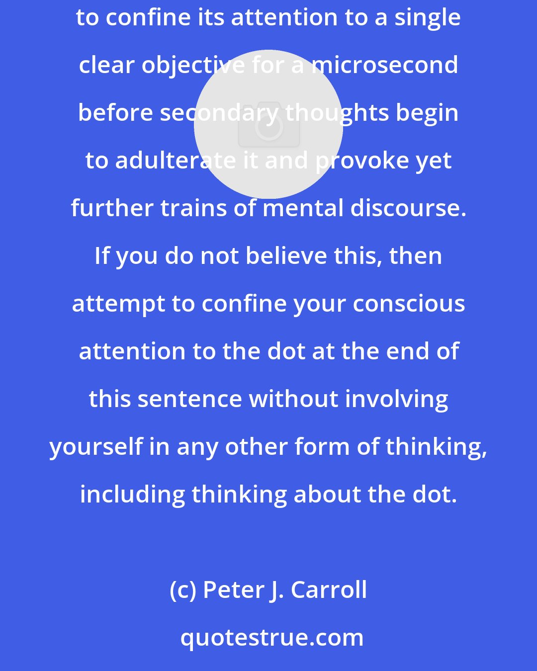 Peter J. Carroll: The conscious mind is a maelstrom of fleeting thoughts, images, sensations, feelings, conflicting desires, and doubts; barely able to confine its attention to a single clear objective for a microsecond before secondary thoughts begin to adulterate it and provoke yet further trains of mental discourse. If you do not believe this, then attempt to confine your conscious attention to the dot at the end of this sentence without involving yourself in any other form of thinking, including thinking about the dot.