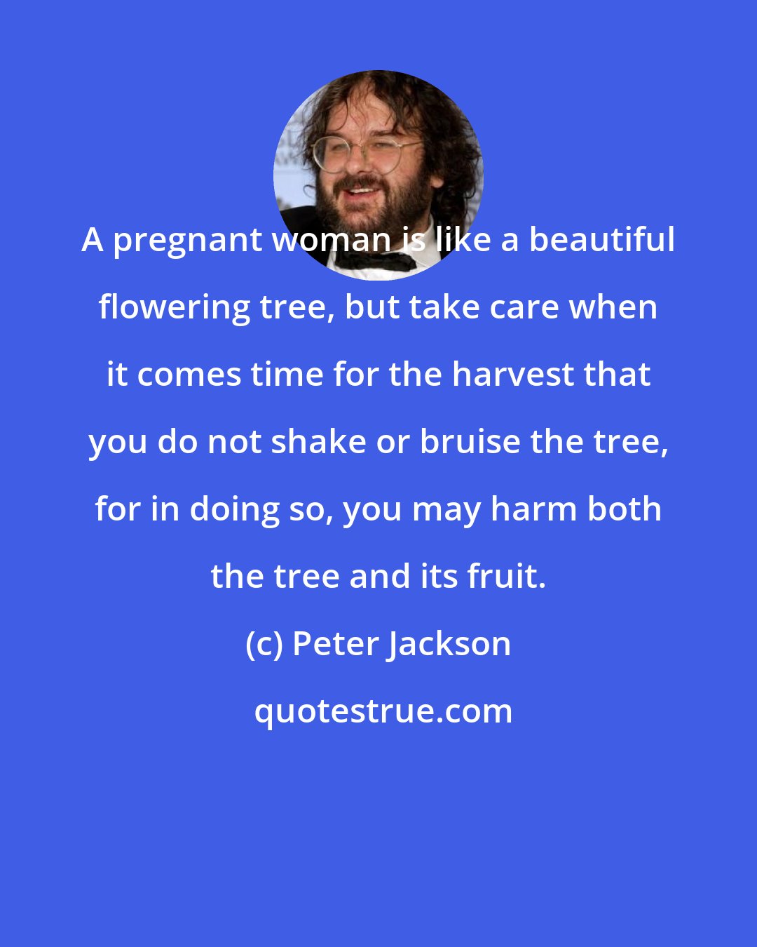 Peter Jackson: A pregnant woman is like a beautiful flowering tree, but take care when it comes time for the harvest that you do not shake or bruise the tree, for in doing so, you may harm both the tree and its fruit.