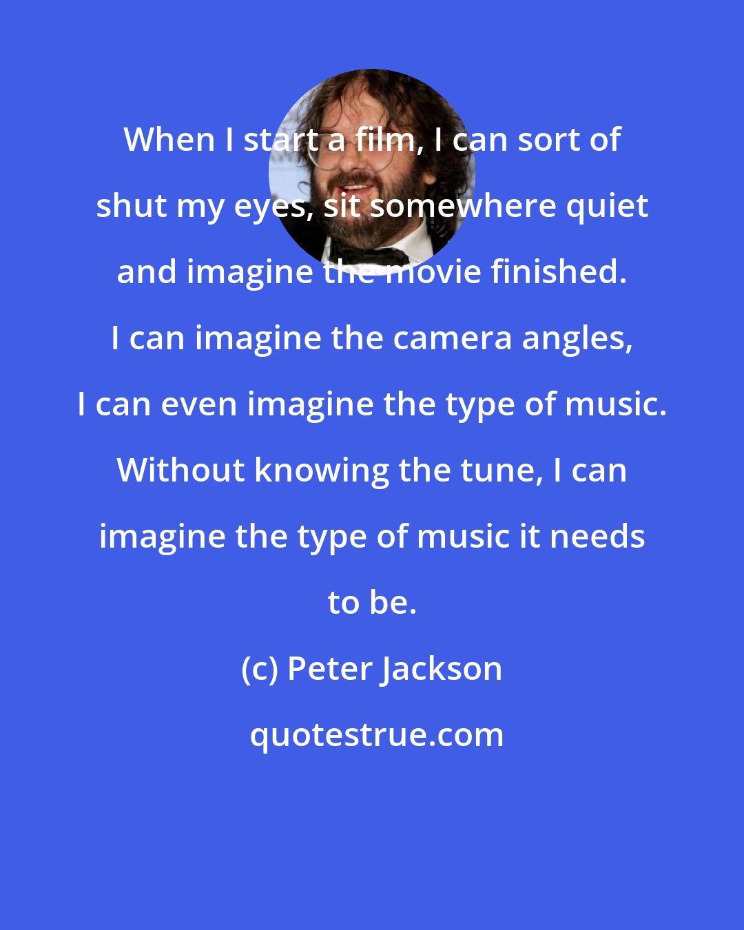 Peter Jackson: When I start a film, I can sort of shut my eyes, sit somewhere quiet and imagine the movie finished. I can imagine the camera angles, I can even imagine the type of music. Without knowing the tune, I can imagine the type of music it needs to be.