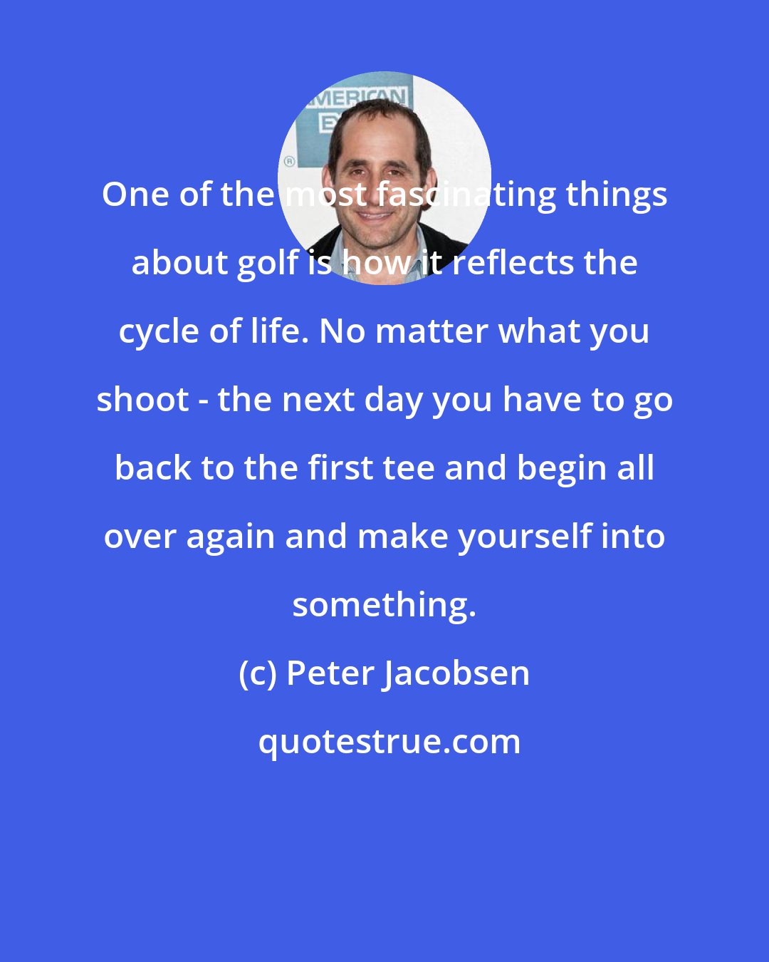 Peter Jacobsen: One of the most fascinating things about golf is how it reflects the cycle of life. No matter what you shoot - the next day you have to go back to the first tee and begin all over again and make yourself into something.