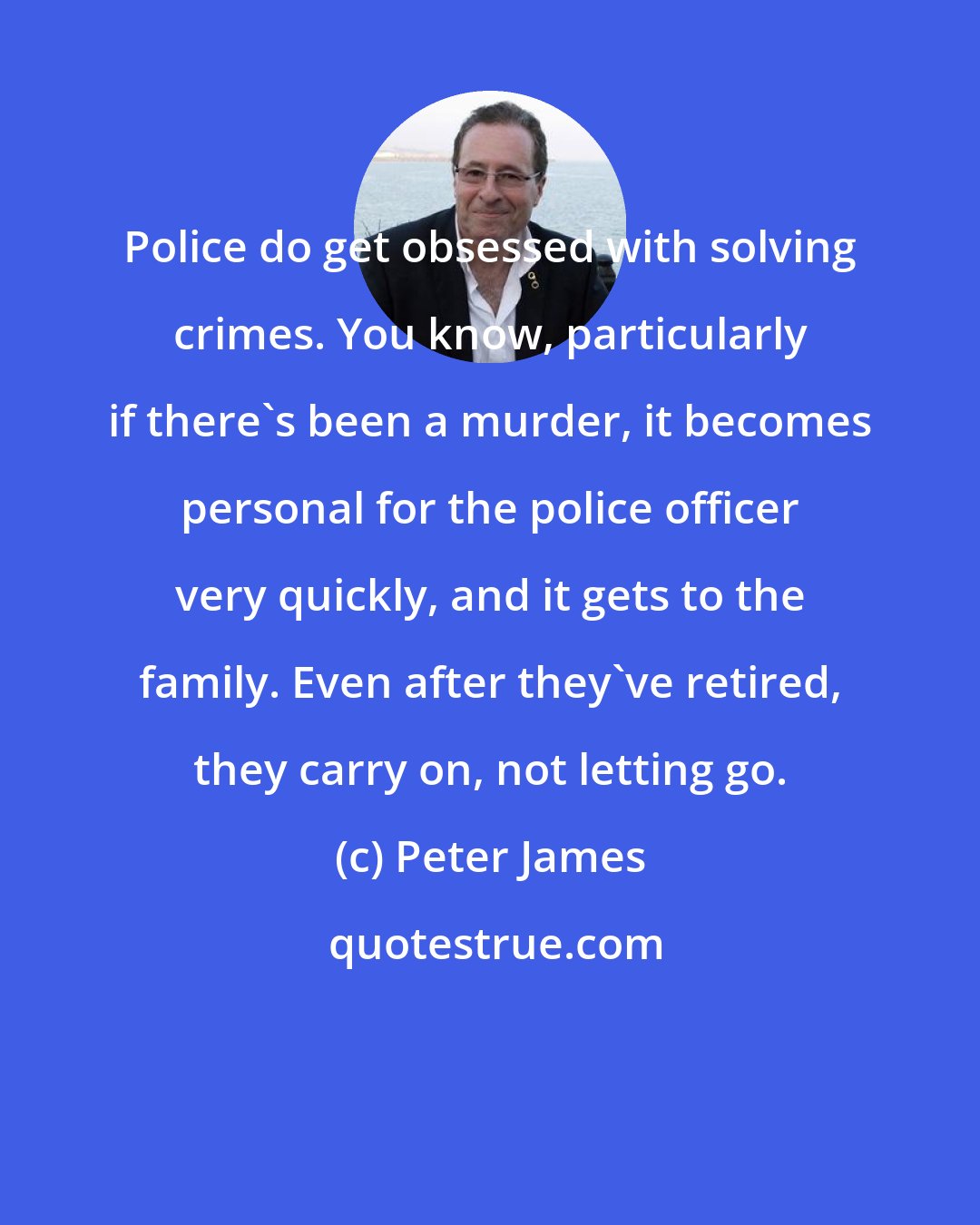 Peter James: Police do get obsessed with solving crimes. You know, particularly if there's been a murder, it becomes personal for the police officer very quickly, and it gets to the family. Even after they've retired, they carry on, not letting go.