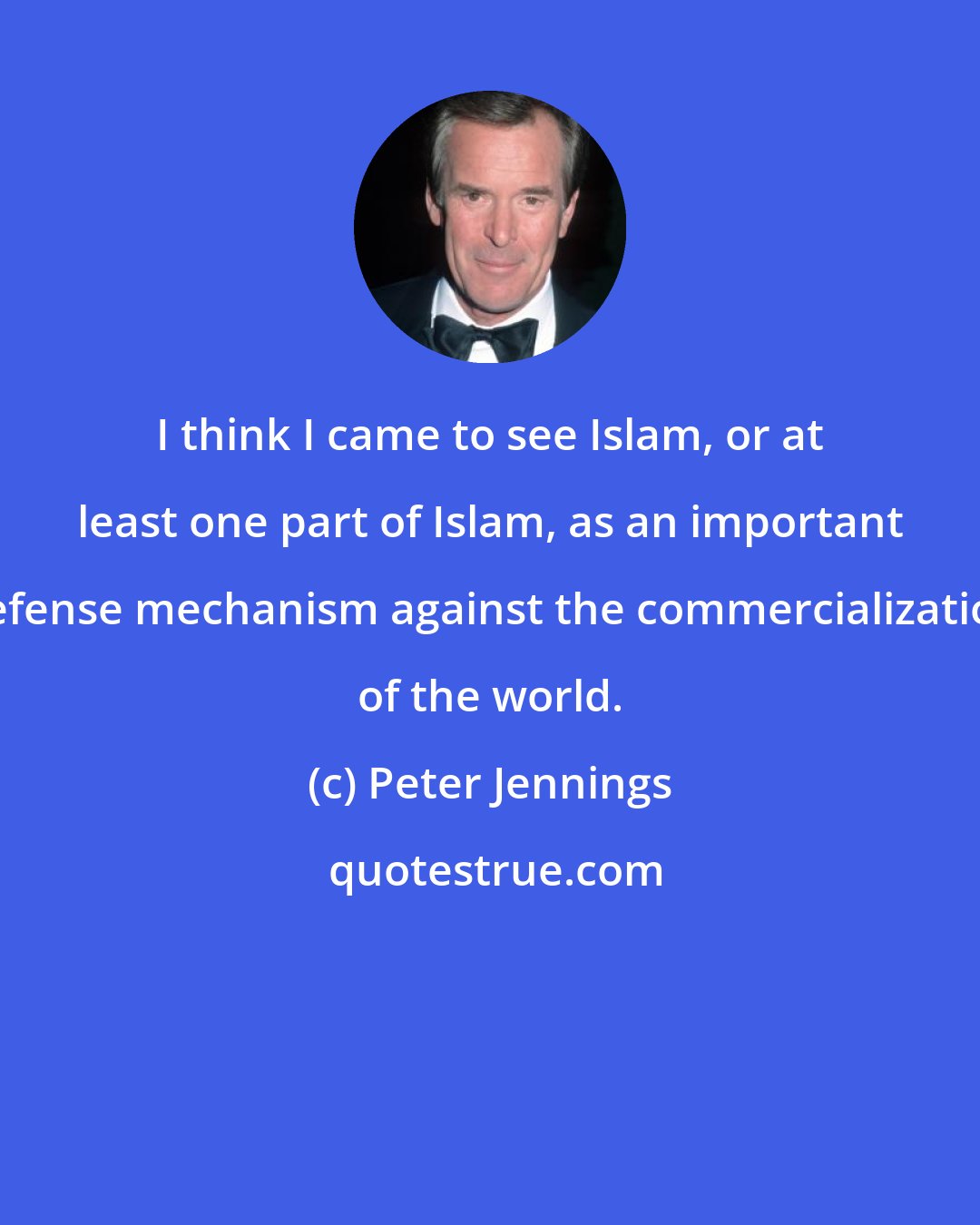 Peter Jennings: I think I came to see Islam, or at least one part of Islam, as an important defense mechanism against the commercialization of the world.