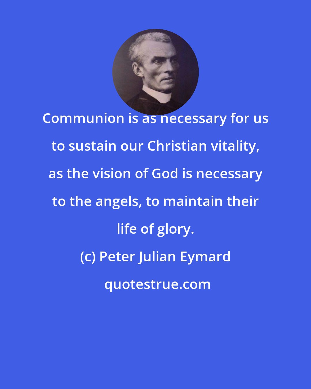 Peter Julian Eymard: Communion is as necessary for us to sustain our Christian vitality, as the vision of God is necessary to the angels, to maintain their life of glory.
