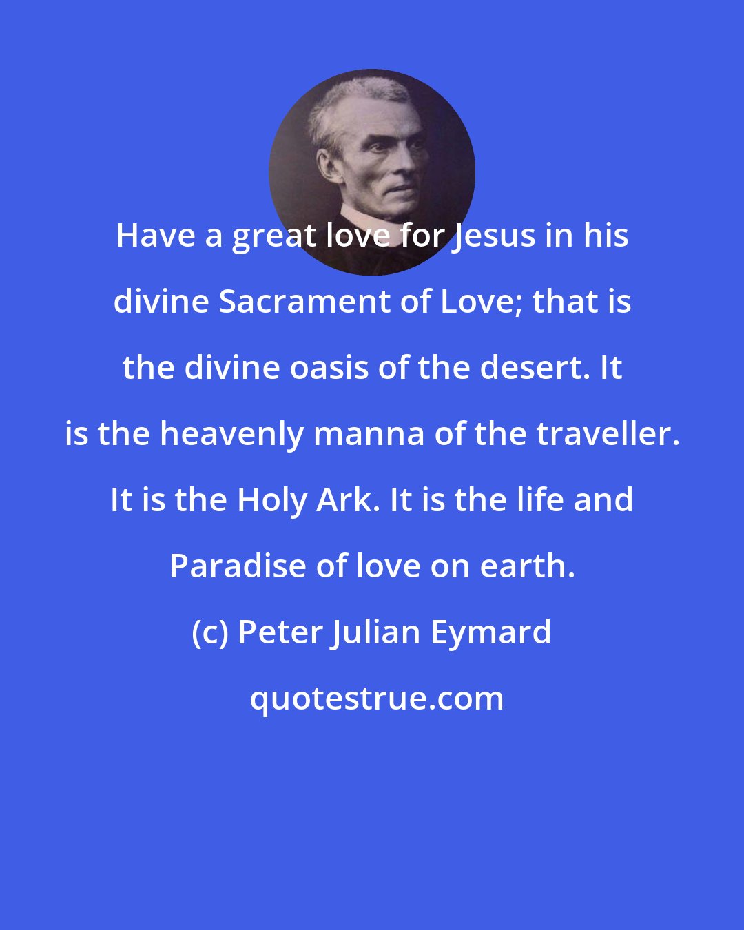 Peter Julian Eymard: Have a great love for Jesus in his divine Sacrament of Love; that is the divine oasis of the desert. It is the heavenly manna of the traveller. It is the Holy Ark. It is the life and Paradise of love on earth.
