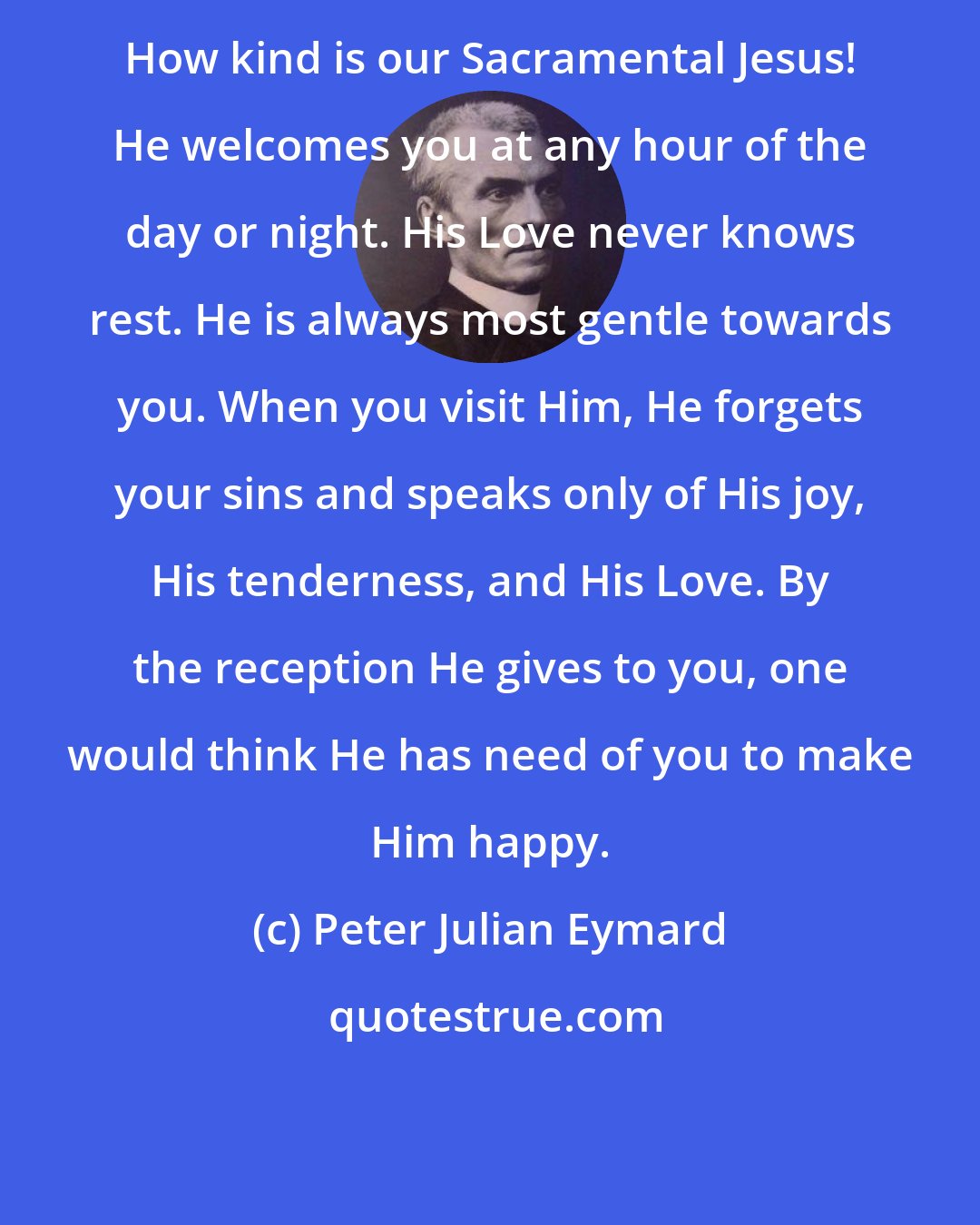 Peter Julian Eymard: How kind is our Sacramental Jesus! He welcomes you at any hour of the day or night. His Love never knows rest. He is always most gentle towards you. When you visit Him, He forgets your sins and speaks only of His joy, His tenderness, and His Love. By the reception He gives to you, one would think He has need of you to make Him happy.