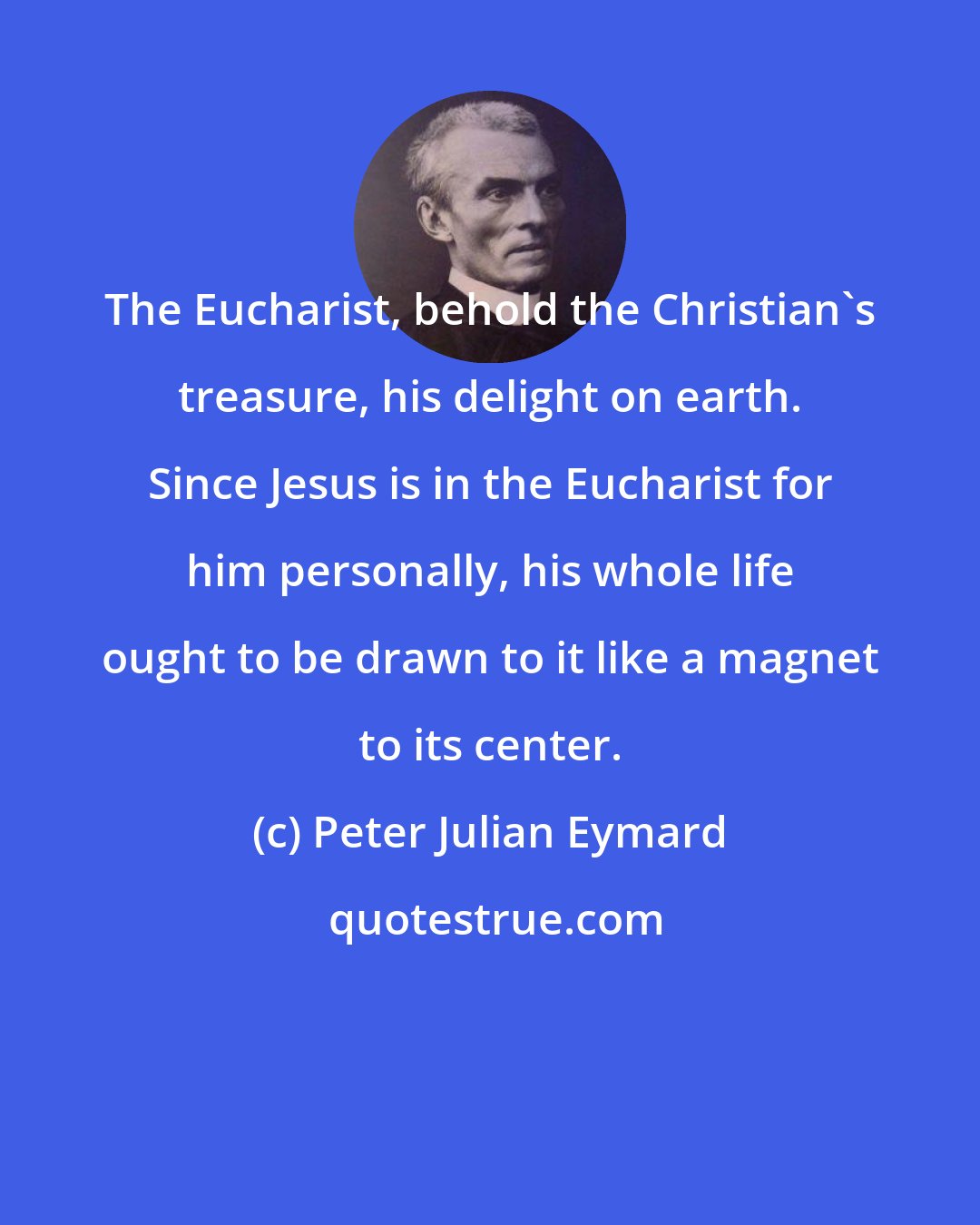 Peter Julian Eymard: The Eucharist, behold the Christian's treasure, his delight on earth. Since Jesus is in the Eucharist for him personally, his whole life ought to be drawn to it like a magnet to its center.