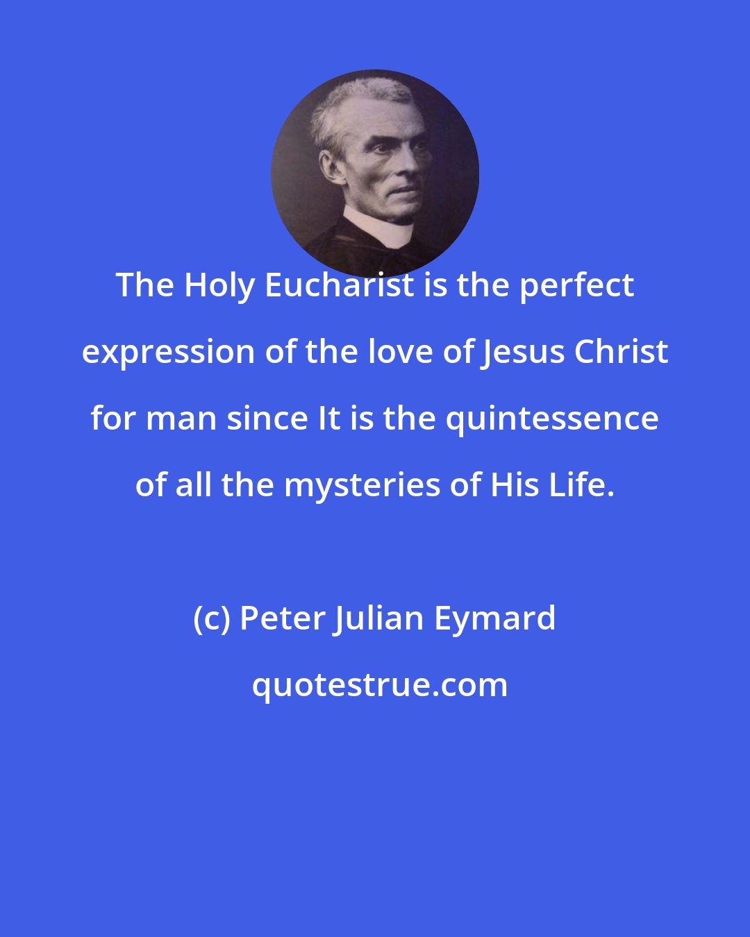 Peter Julian Eymard: The Holy Eucharist is the perfect expression of the love of Jesus Christ for man since It is the quintessence of all the mysteries of His Life.