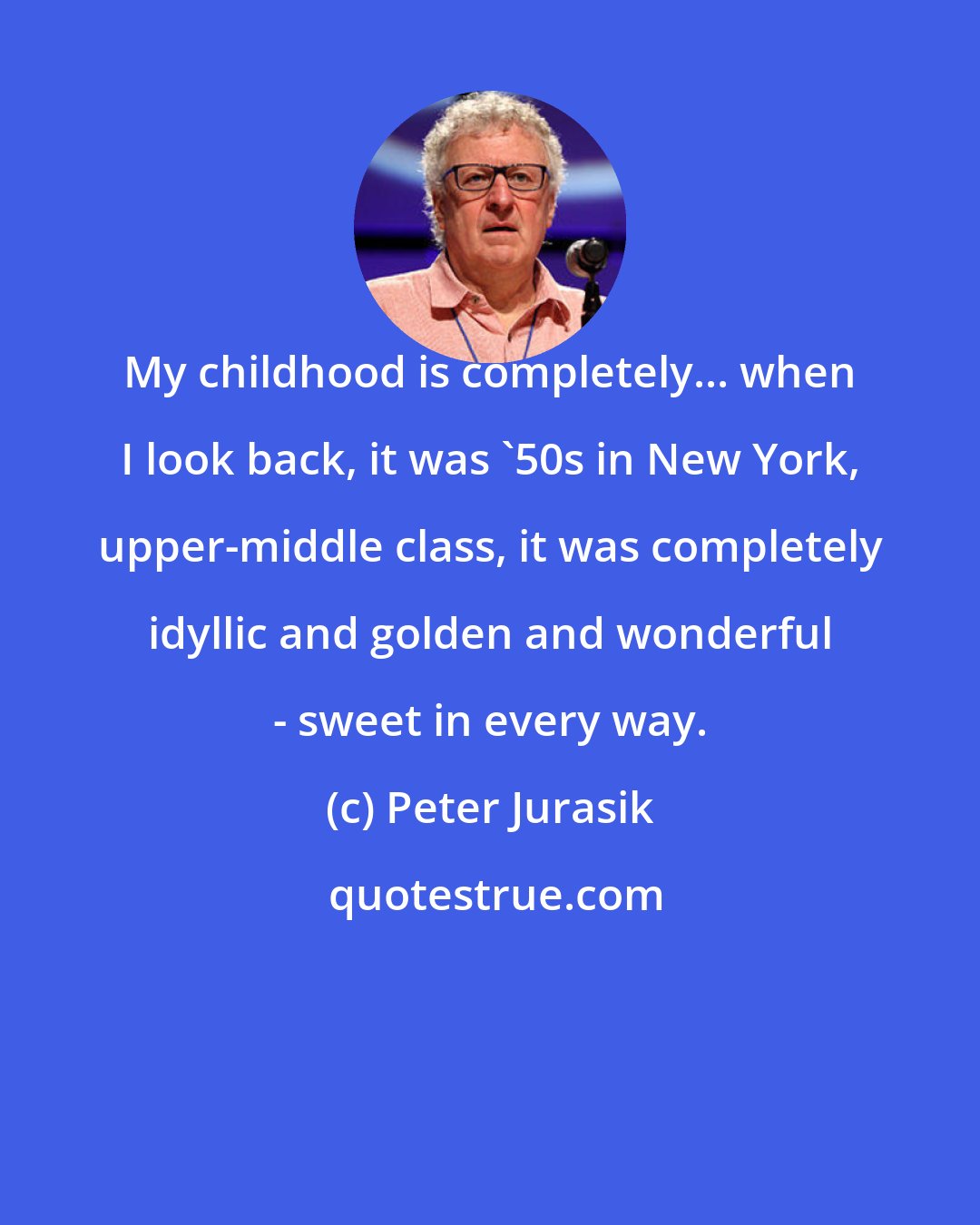 Peter Jurasik: My childhood is completely... when I look back, it was '50s in New York, upper-middle class, it was completely idyllic and golden and wonderful - sweet in every way.