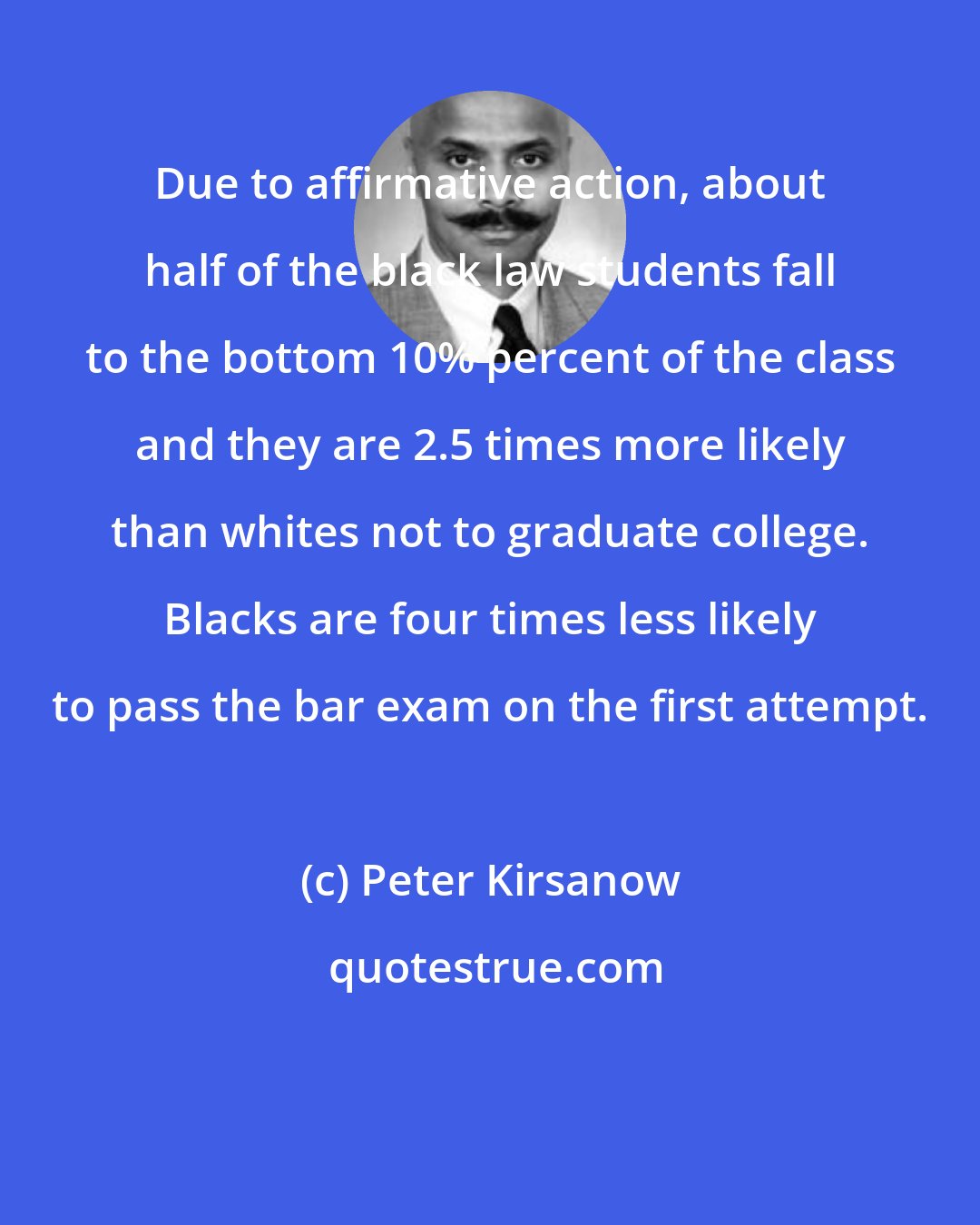 Peter Kirsanow: Due to affirmative action, about half of the black law students fall to the bottom 10% percent of the class and they are 2.5 times more likely than whites not to graduate college. Blacks are four times less likely to pass the bar exam on the first attempt.