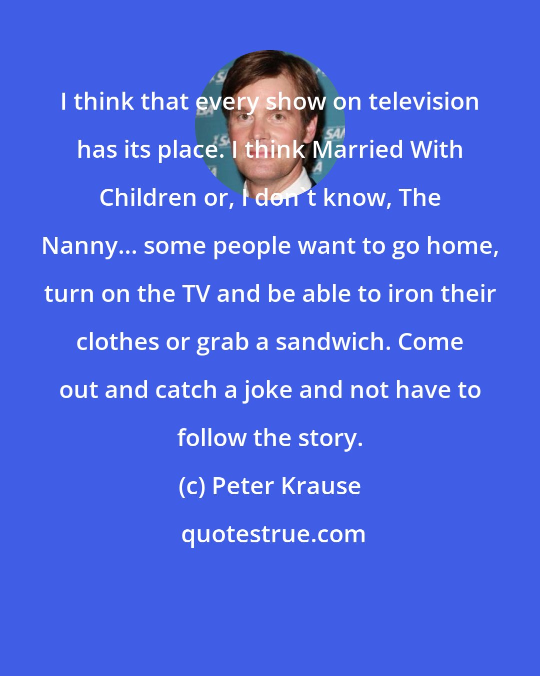 Peter Krause: I think that every show on television has its place. I think Married With Children or, I don't know, The Nanny... some people want to go home, turn on the TV and be able to iron their clothes or grab a sandwich. Come out and catch a joke and not have to follow the story.