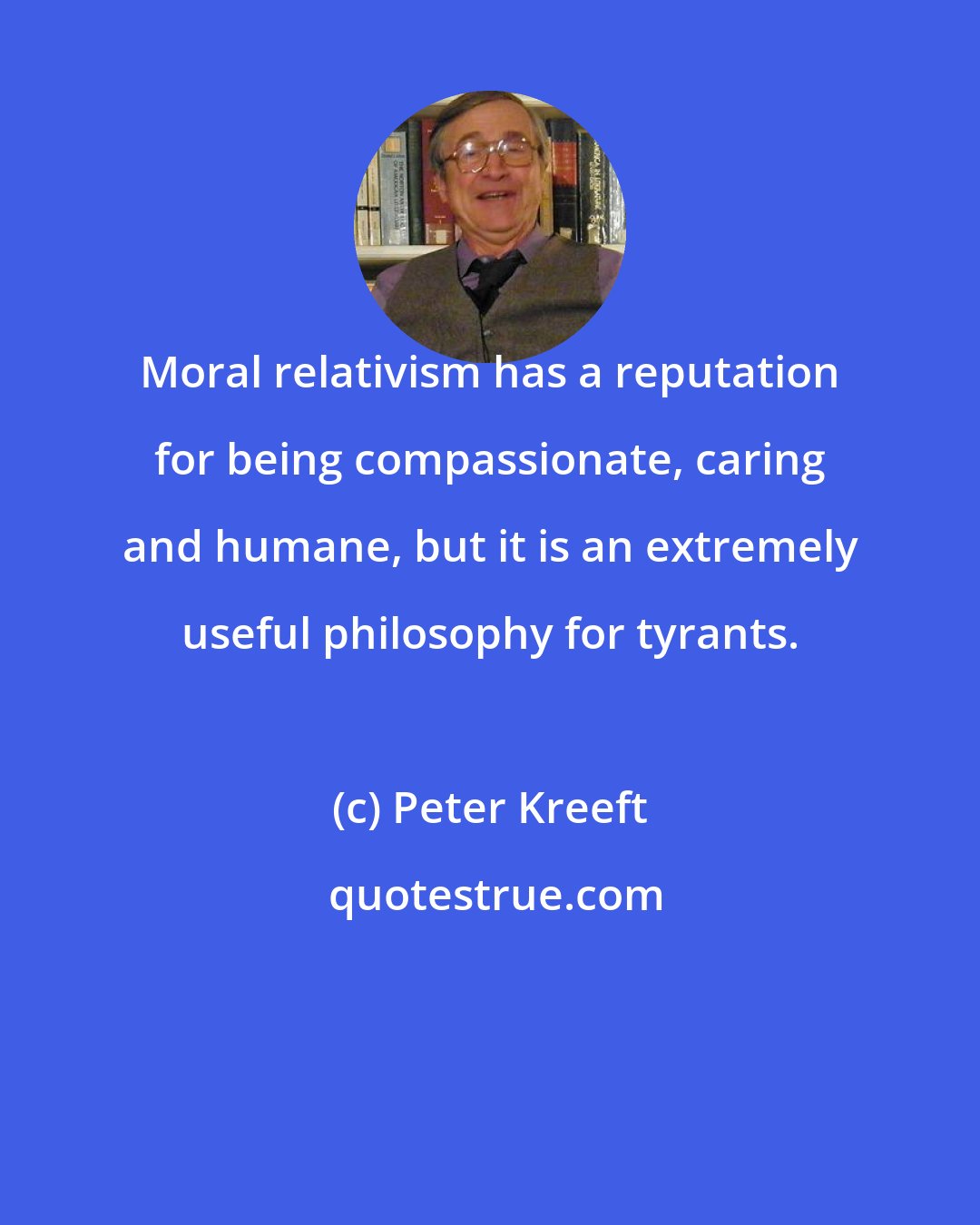 Peter Kreeft: Moral relativism has a reputation for being compassionate, caring and humane, but it is an extremely useful philosophy for tyrants.
