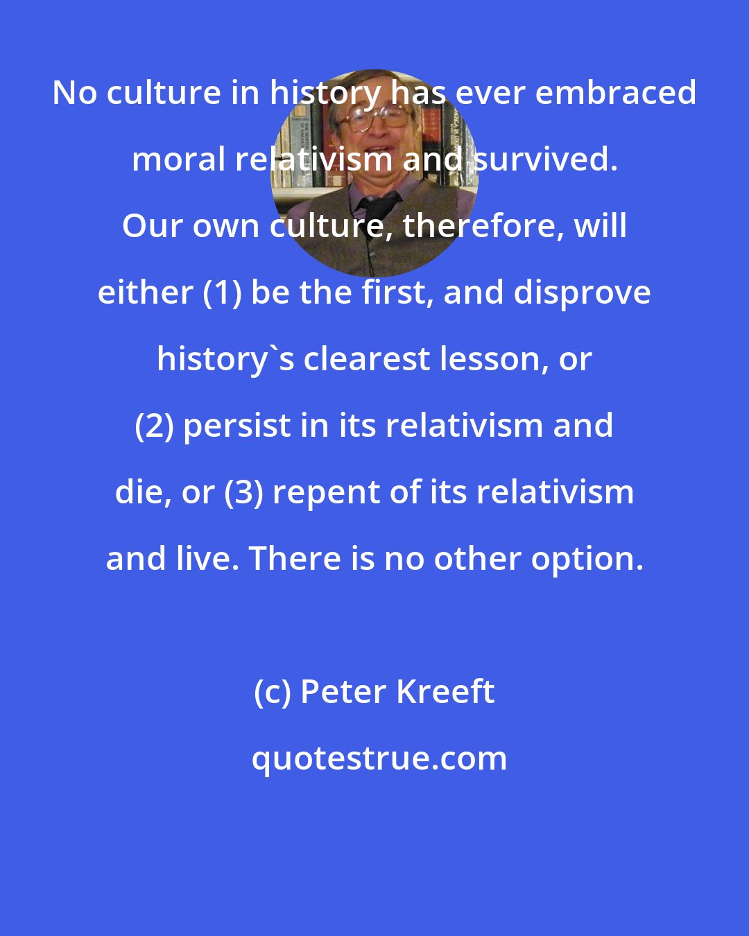 Peter Kreeft: No culture in history has ever embraced moral relativism and survived. Our own culture, therefore, will either (1) be the first, and disprove history's clearest lesson, or (2) persist in its relativism and die, or (3) repent of its relativism and live. There is no other option.