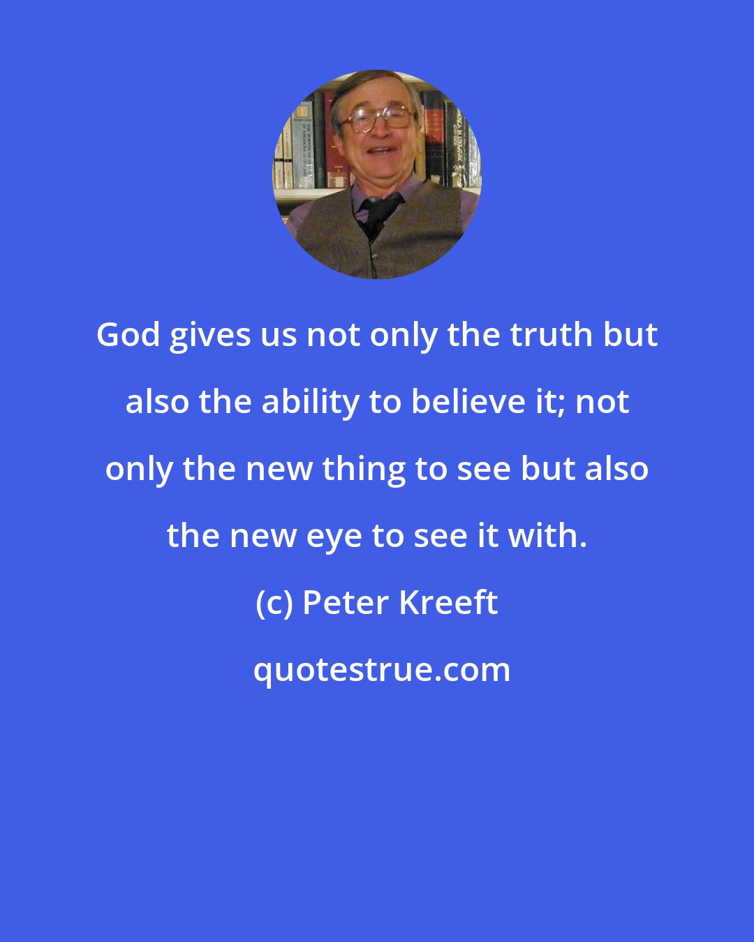 Peter Kreeft: God gives us not only the truth but also the ability to believe it; not only the new thing to see but also the new eye to see it with.