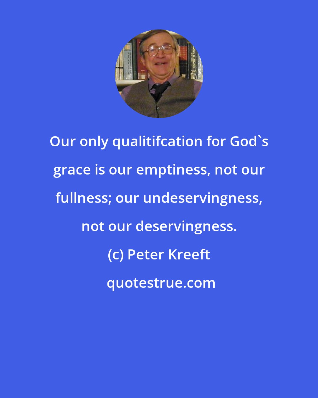 Peter Kreeft: Our only qualitifcation for God's grace is our emptiness, not our fullness; our undeservingness, not our deservingness.