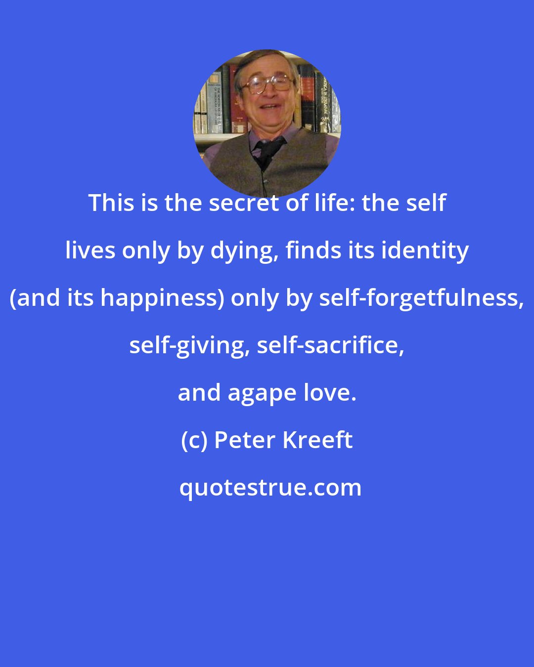 Peter Kreeft: This is the secret of life: the self lives only by dying, finds its identity (and its happiness) only by self-forgetfulness, self-giving, self-sacrifice, and agape love.