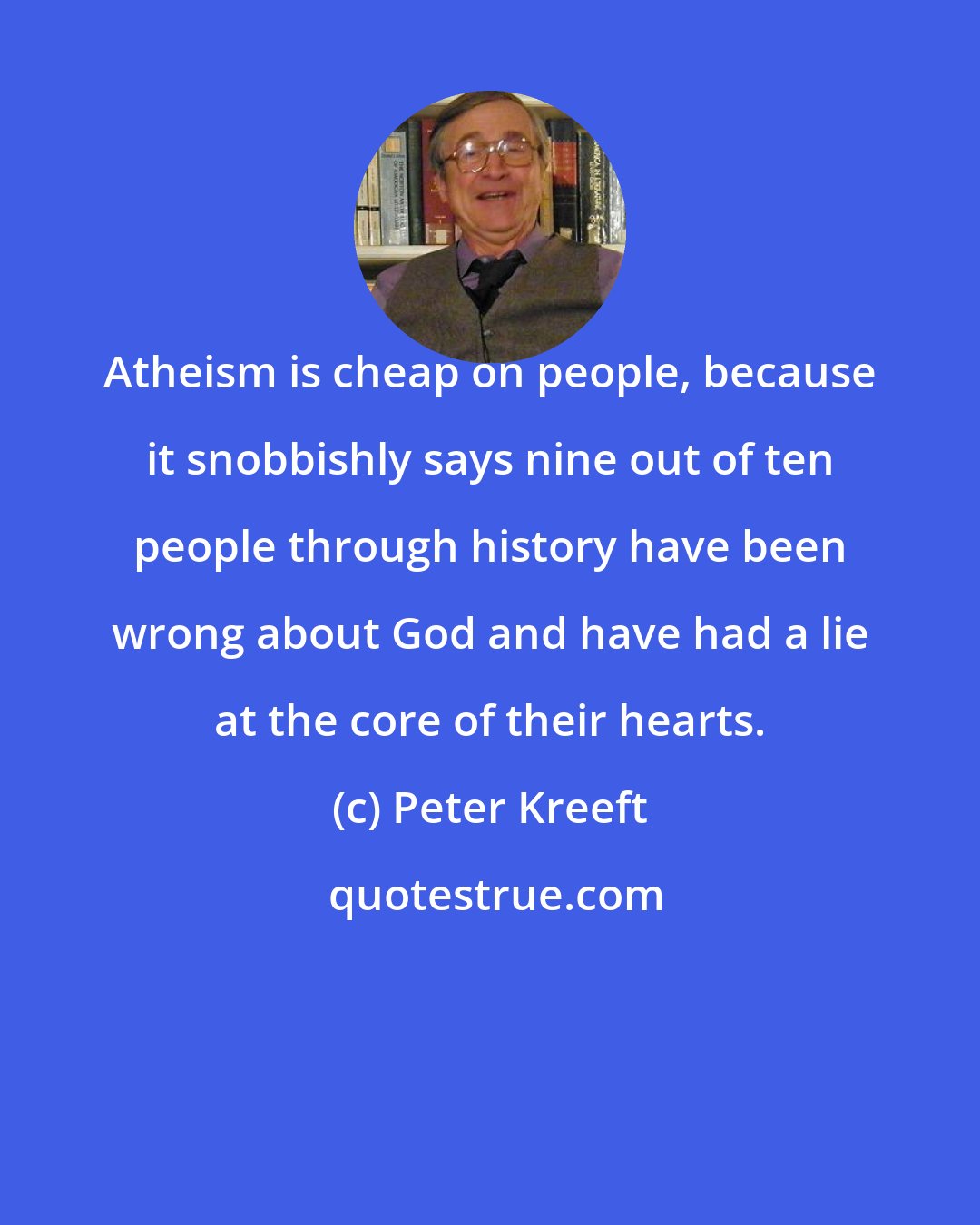 Peter Kreeft: Atheism is cheap on people, because it snobbishly says nine out of ten people through history have been wrong about God and have had a lie at the core of their hearts.
