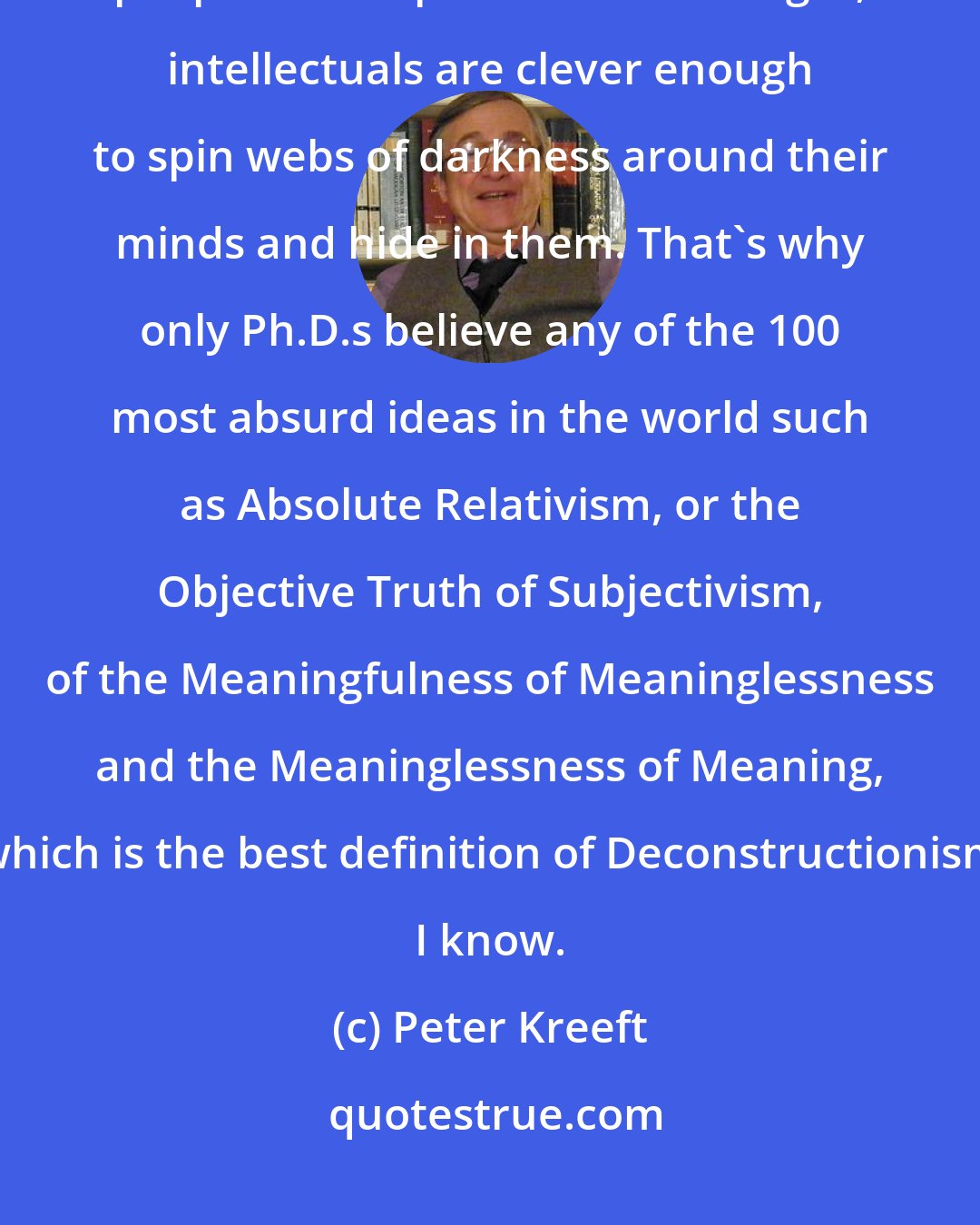 Peter Kreeft: Intellectuals resist faith longer because they can: where ordinary people are helpless before the light, intellectuals are clever enough to spin webs of darkness around their minds and hide in them. That's why only Ph.D.s believe any of the 100 most absurd ideas in the world such as Absolute Relativism, or the Objective Truth of Subjectivism, of the Meaningfulness of Meaninglessness and the Meaninglessness of Meaning, which is the best definition of Deconstructionism I know.