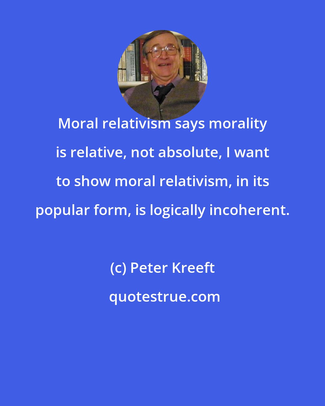Peter Kreeft: Moral relativism says morality is relative, not absolute, I want to show moral relativism, in its popular form, is logically incoherent.