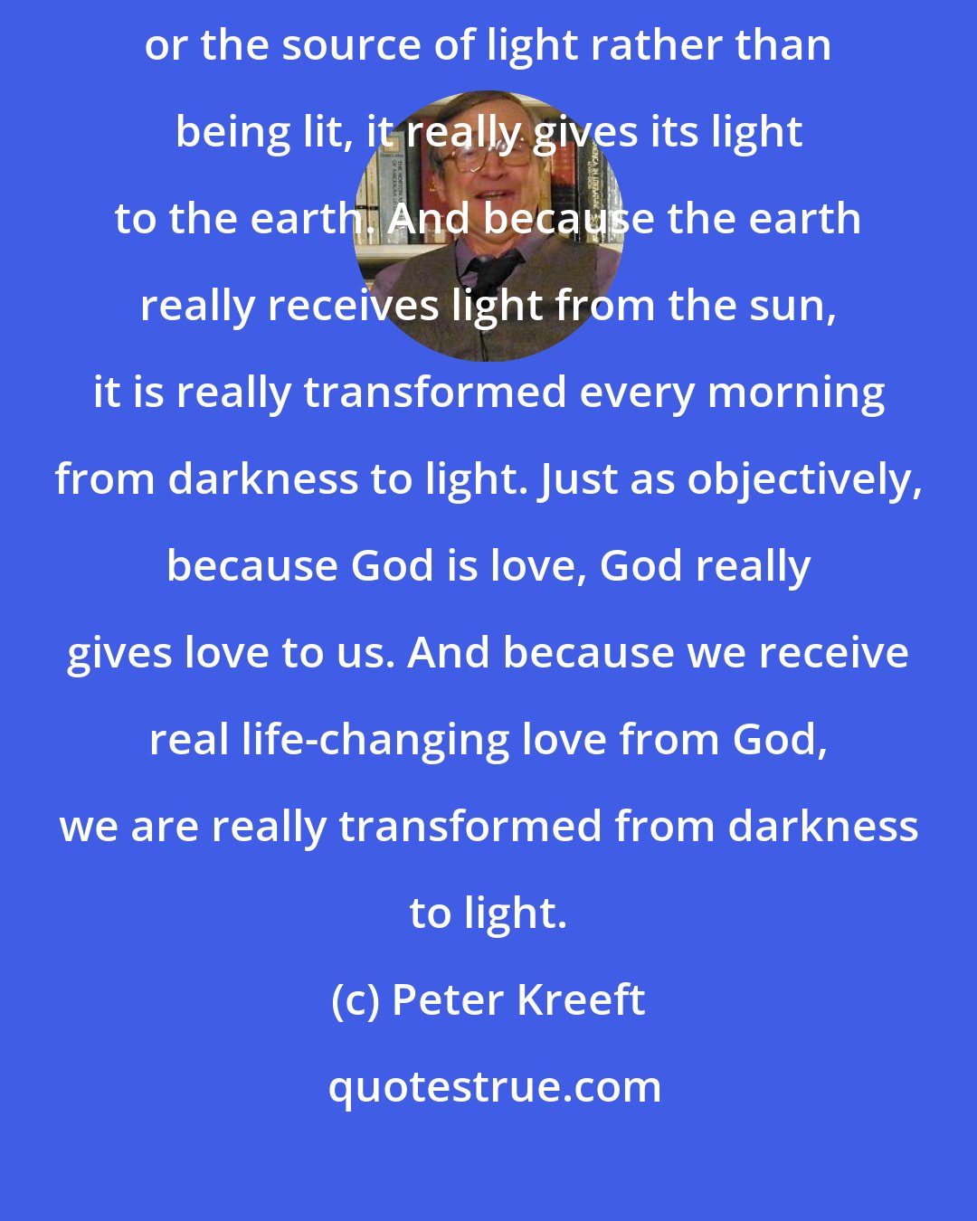 Peter Kreeft: God's love is as objective as light. Because the sun in a sense is light, or the source of light rather than being lit, it really gives its light to the earth. And because the earth really receives light from the sun, it is really transformed every morning from darkness to light. Just as objectively, because God is love, God really gives love to us. And because we receive real life-changing love from God, we are really transformed from darkness to light.