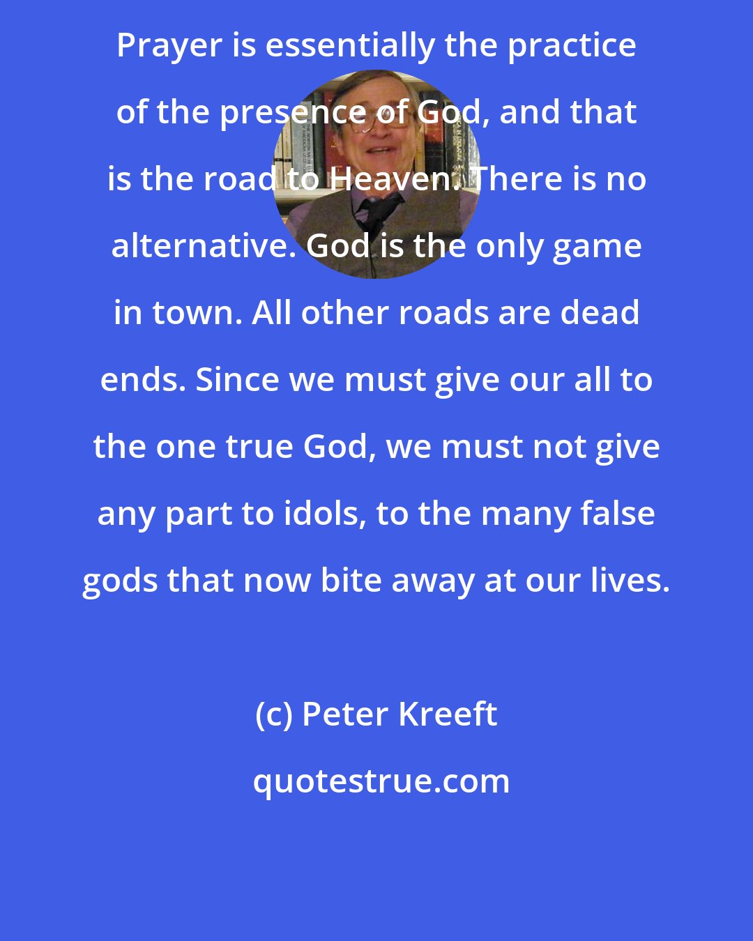 Peter Kreeft: Prayer is essentially the practice of the presence of God, and that is the road to Heaven. There is no alternative. God is the only game in town. All other roads are dead ends. Since we must give our all to the one true God, we must not give any part to idols, to the many false gods that now bite away at our lives.