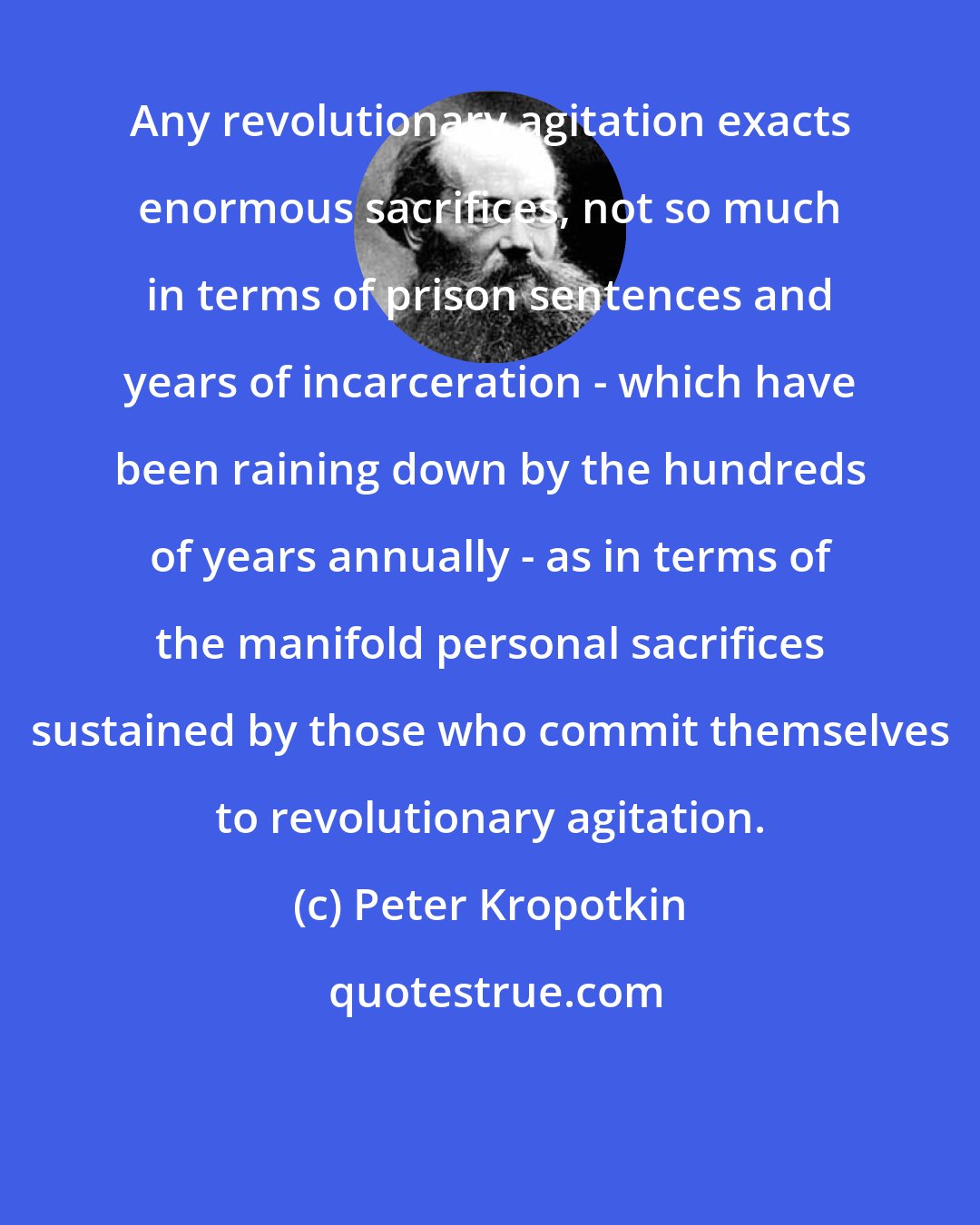 Peter Kropotkin: Any revolutionary agitation exacts enormous sacrifices, not so much in terms of prison sentences and years of incarceration - which have been raining down by the hundreds of years annually - as in terms of the manifold personal sacrifices sustained by those who commit themselves to revolutionary agitation.