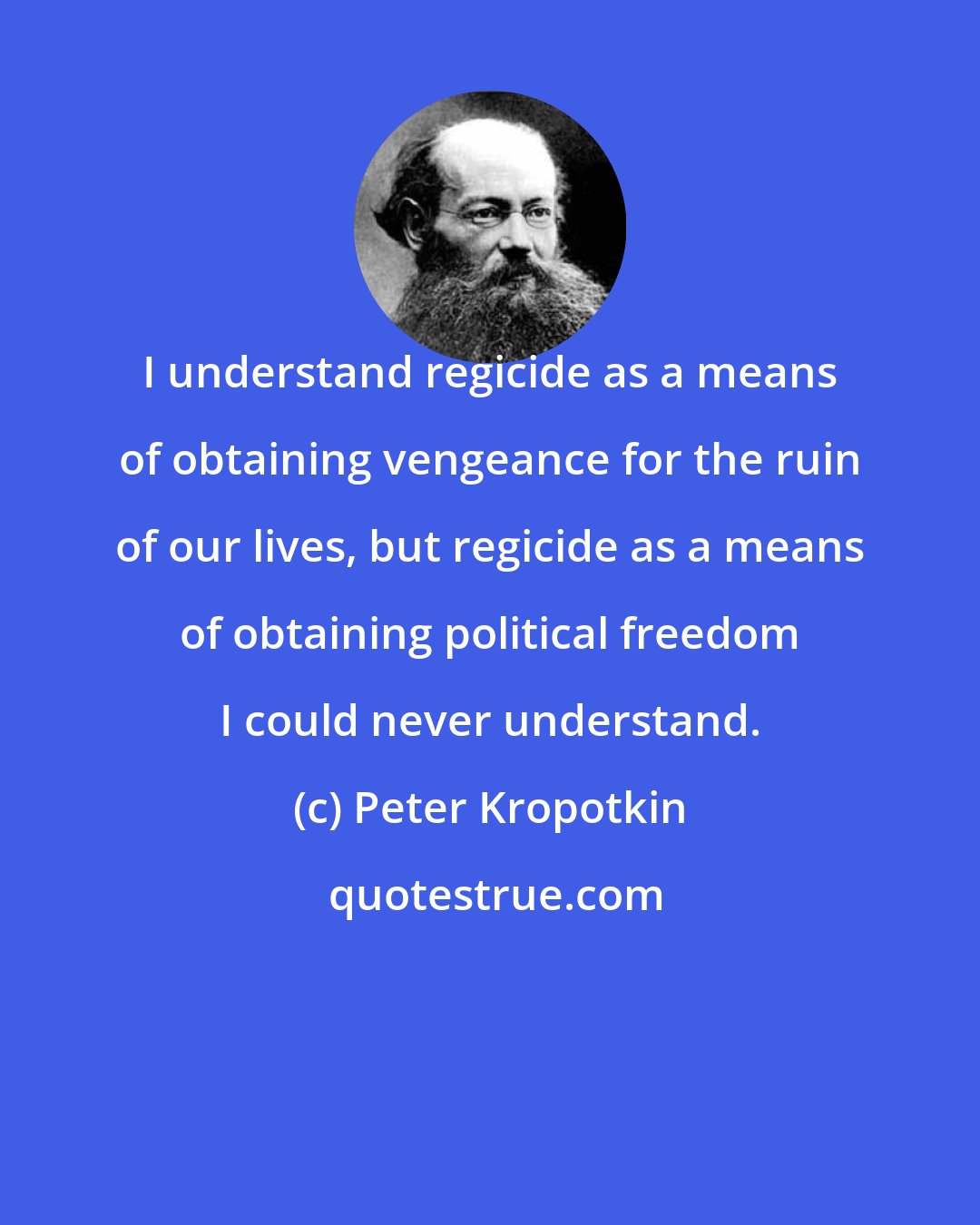 Peter Kropotkin: I understand regicide as a means of obtaining vengeance for the ruin of our lives, but regicide as a means of obtaining political freedom I could never understand.