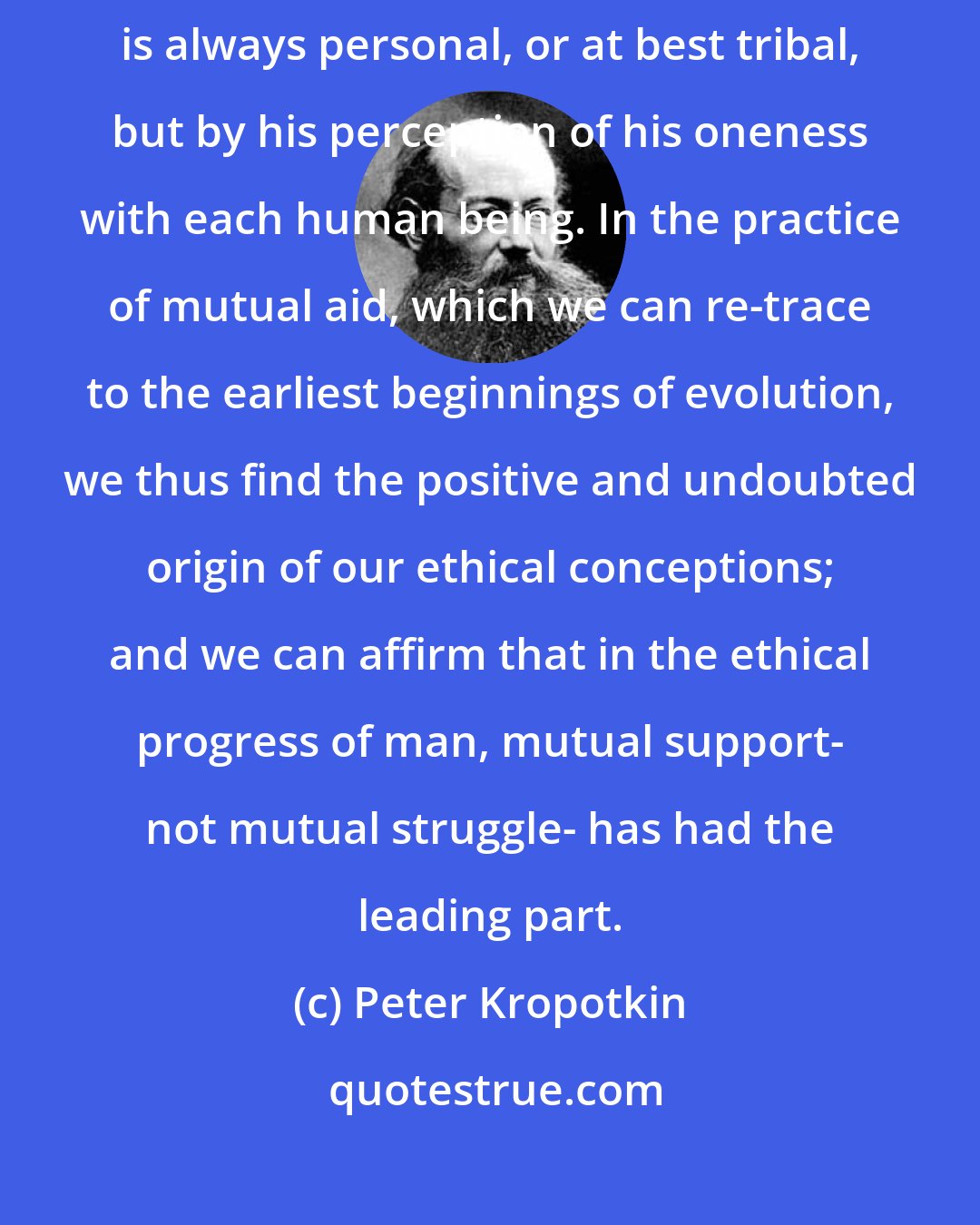 Peter Kropotkin: Man is appealed to be guided in his acts, not merely by love, which is always personal, or at best tribal, but by his perception of his oneness with each human being. In the practice of mutual aid, which we can re-trace to the earliest beginnings of evolution, we thus find the positive and undoubted origin of our ethical conceptions; and we can affirm that in the ethical progress of man, mutual support- not mutual struggle- has had the leading part.