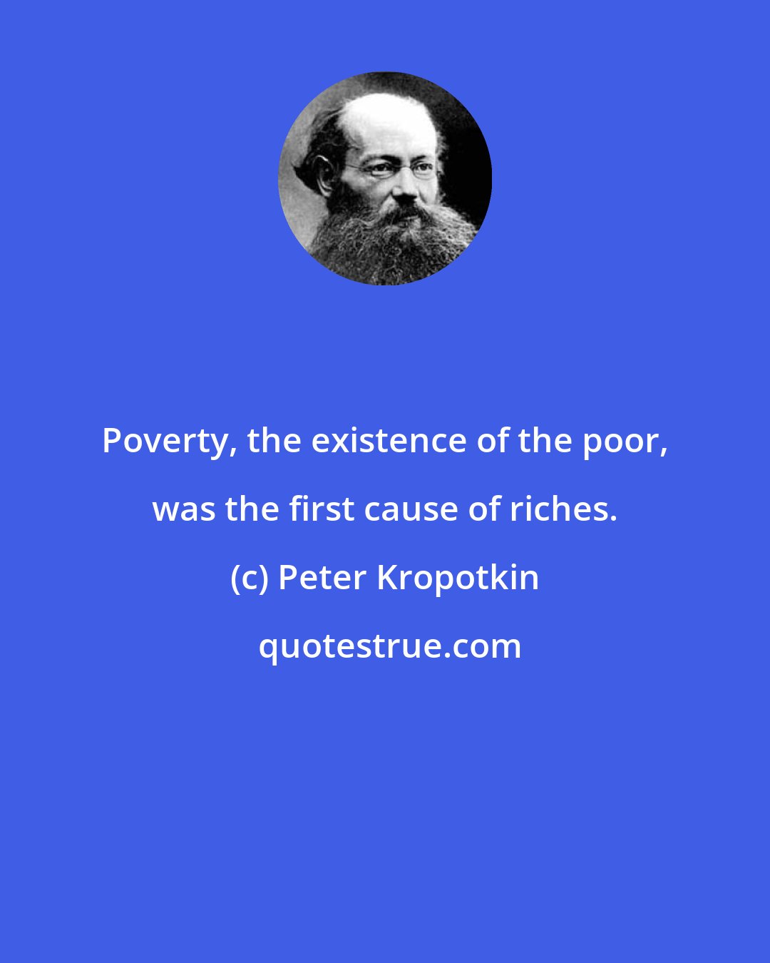Peter Kropotkin: Poverty, the existence of the poor, was the first cause of riches.