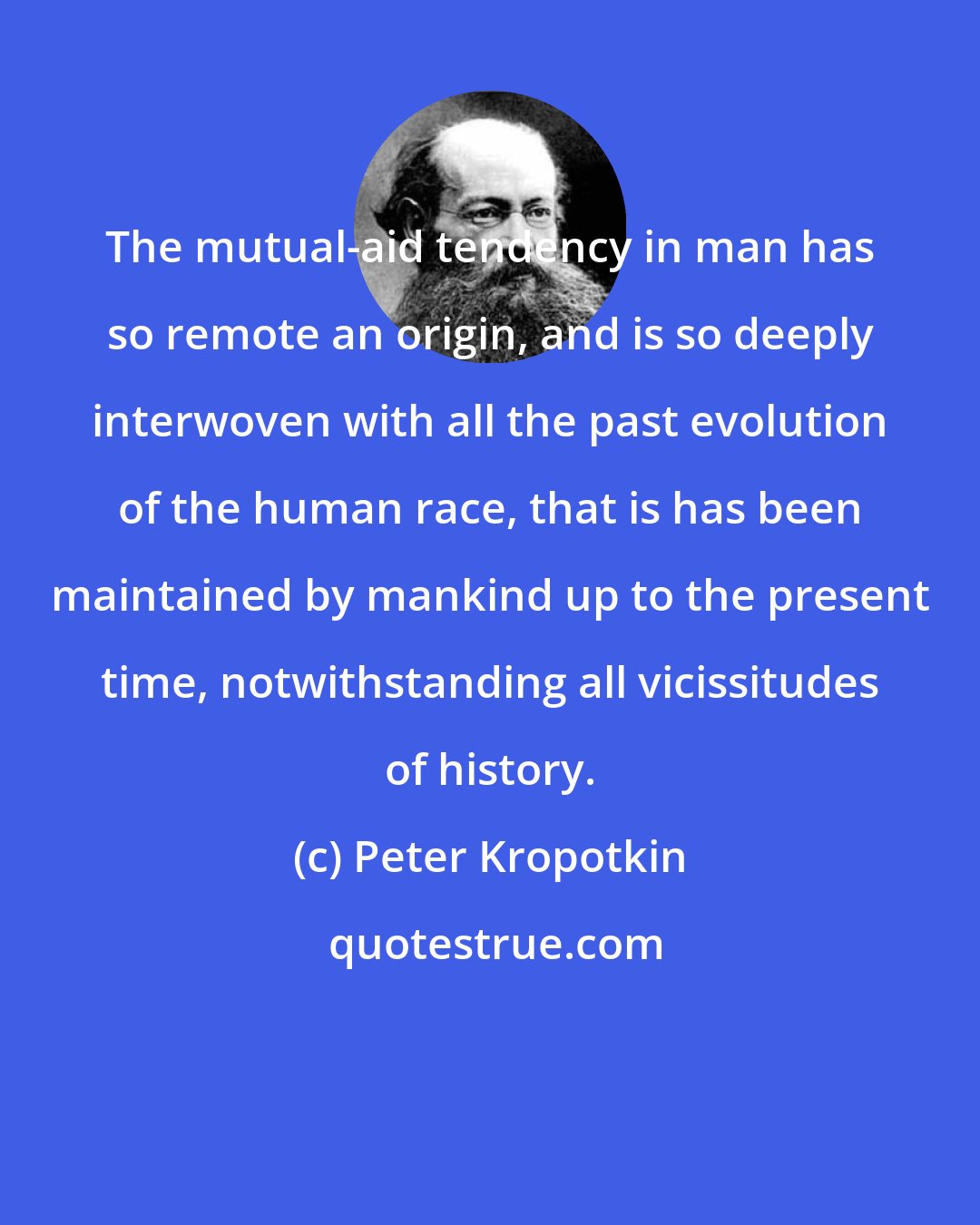 Peter Kropotkin: The mutual-aid tendency in man has so remote an origin, and is so deeply interwoven with all the past evolution of the human race, that is has been maintained by mankind up to the present time, notwithstanding all vicissitudes of history.
