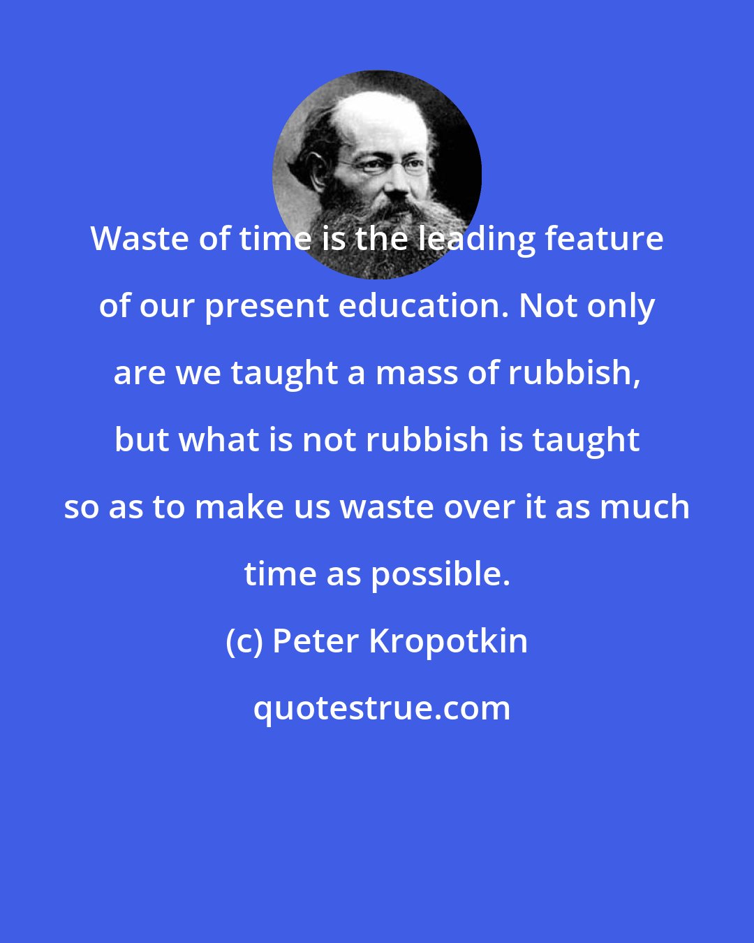 Peter Kropotkin: Waste of time is the leading feature of our present education. Not only are we taught a mass of rubbish, but what is not rubbish is taught so as to make us waste over it as much time as possible.