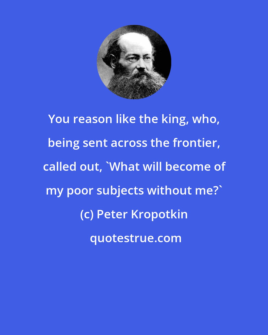 Peter Kropotkin: You reason like the king, who, being sent across the frontier, called out, 'What will become of my poor subjects without me?'
