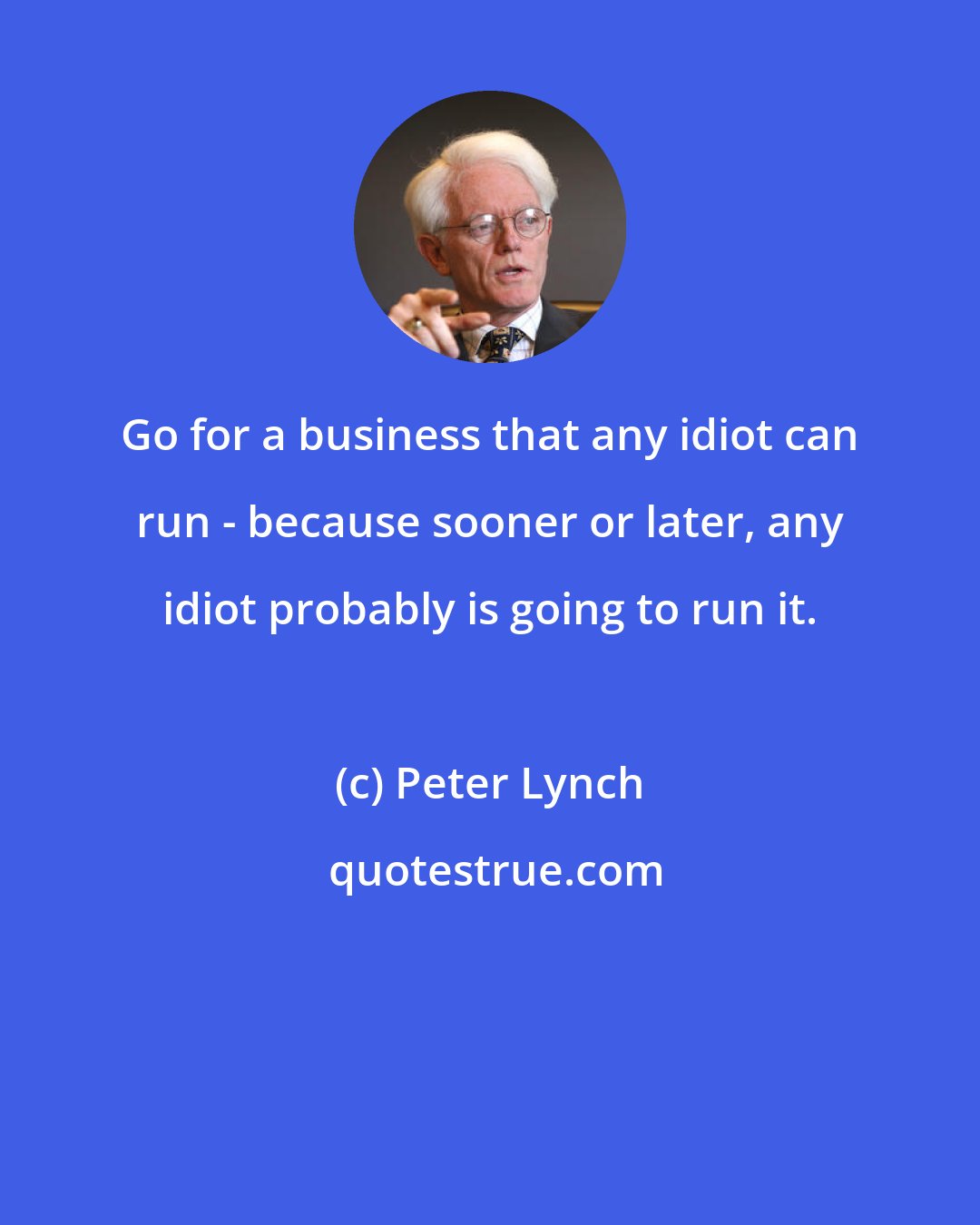 Peter Lynch: Go for a business that any idiot can run - because sooner or later, any idiot probably is going to run it.